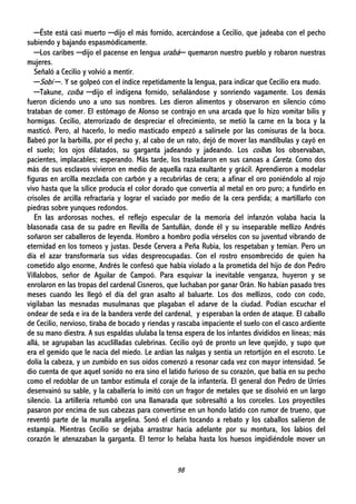 98
─Éste está casi muerto ─dijo el más fornido, acercándose a Cecilio, que jadeaba con el pecho
subiendo y bajando espasmódicamente.
─Los caribes ─dijo el pacense en lengua urabá─ quemaron nuestro pueblo y robaron nuestras
mujeres.
Señaló a Cecilio y volvió a mentir.
─Sobí ─. Y se golpeó con el índice repetidamente la lengua, para indicar que Cecilio era mudo.
─Takune, coíba ─dijo el indígena fornido, señalándose y sonriendo vagamente. Los demás
fueron diciendo uno a uno sus nombres. Les dieron alimentos y observaron en silencio cómo
trataban de comer. El estómago de Alonso se contrajo en una arcada que lo hizo vomitar bilis y
hormigas. Cecilio, aterrorizado de despreciar el ofrecimiento, se metió la carne en la boca y la
masticó. Pero, al hacerlo, lo medio masticado empezó a salírsele por las comisuras de la boca.
Babeó por la barbilla, por el pecho y, al cabo de un rato, dejó de mover las mandíbulas y cayó en
el suelo; los ojos dilatados, su garganta jadeando y jadeando. Los coíbas los observaban,
pacientes, implacables; esperando. Más tarde, los trasladaron en sus canoas a Careta. Como dos
más de sus esclavos vivieron en medio de aquella raza exultante y grácil. Aprendieron a modelar
figuras en arcilla mezclada con carbón y a recubrirlas de cera; a afinar el oro poniéndolo al rojo
vivo hasta que la sílice producía el color dorado que convertía al metal en oro puro; a fundirlo en
crisoles de arcilla refractaria y lograr el vaciado por medio de la cera perdida; a martillarlo con
piedras sobre yunques redondos.
En las ardorosas noches, el reflejo especular de la memoria del infanzón volaba hacia la
blasonada casa de su padre en Revilla de Santullán, donde él y su inseparable mellizo Andrés
soñaron ser caballeros de leyenda. Hombro a hombro podía vérselos con su juventud vibrando de
eternidad en los torneos y justas. Desde Cervera a Peña Rubia, los respetaban y temían. Pero un
día el azar transformaría sus vidas despreocupadas. Con el rostro ensombrecido de quien ha
cometido algo enorme, Andrés le confesó que había violado a la prometida del hijo de don Pedro
Villalobos, señor de Aguilar de Campoó. Para esquivar la inevitable venganza, huyeron y se
enrolaron en las tropas del cardenal Cisneros, que luchaban por ganar Orán. No habían pasado tres
meses cuando les llegó el día del gran asalto al baluarte. Los dos mellizos, codo con codo,
vigilaban las mesnadas musulmanas que plagaban el adarve de la ciudad. Podían escuchar el
ondear de seda e ira de la bandera verde del cardenal, y esperaban la orden de ataque. El caballo
de Cecilio, nervioso, tiraba de bocado y riendas y rascaba impaciente el suelo con el casco ardiente
de su mano diestra. A sus espaldas ululaba la tensa espera de los infantes divididos en líneas; más
allá, se agrupaban las acuclilladas culebrinas. Cecilio oyó de pronto un leve quejido, y supo que
era el gemido que le nacía del miedo. Le ardían las nalgas y sentía un retortijón en el escroto. Le
dolía la cabeza, y un zumbido en sus oídos comenzó a resonar cada vez con mayor intensidad. Se
dio cuenta de que aquel sonido no era sino el latido furioso de su corazón, que batía en su pecho
como el redoblar de un tambor estimula el coraje de la infantería. El general don Pedro de Urríes
desenvainó su sable, y la caballería lo imitó con un fragor de metales que se disolvió en un largo
silencio. La artillería retumbó con una llamarada que sobresaltó a los corceles. Los proyectiles
pasaron por encima de sus cabezas para convertirse en un hondo latido con rumor de trueno, que
reventó parte de la muralla argelina. Sonó el clarín tocando a rebato y los caballos salieron de
estampía. Mientras Cecilio se dejaba arrastrar hacia adelante por su montura, los labios del
corazón le atenazaban la garganta. El terror lo helaba hasta los huesos impidiéndole mover un
 