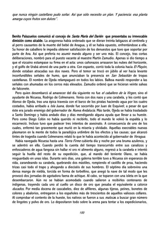 100
que nunca ningún castellano pudo soñar. Así que sólo necesito un plan. Y paciencia: esa planta
amarga cuyos frutos son dulces”.
Benito Palazuelos comunicó al concejo de Santa María del Darién que presentaba su irrevocable
dimisión como alcalde. La aragonesa había ordenado que se dieran treinta latigazos al centinela y
al perro causantes de la muerte del bebé de Anagua, y él se había opuesto, enfrentándose a ella.
Su honor de caballero le impedía obtener satisfacción de los denuestos que tuvo que soportar por
parte de Ana. Así que prefería no asumir mando alguno y ser uno más. El concejo, tras cortas
deliberaciones, nombró para el puesto vacante al maestre Martín Zamudio. Apenas si dio tiempo a
que el vizcaíno estampase su firma en el acta: unos cañonazos arrasaron las nubes del horizonte,
y el golfo de Urabá atronó de una parte a otra. Con espanto, corrió toda la colonia hacia El Playón,
donde estaban atracadas sus dos naves. Pero el temor se trocó en júbilo al ver hacia levante
inconfundibles señales de humo, que anunciaban la presencia en San Sebastián de tropas
castellanas. El nombre de Ojeda relampagueó en todos los labios. Balboa mandó responder a las
señales con ahumadas en los cerros más elevados. Zamudio ordenó que se hicieran veinte salvas
de falconete.
Pero quien desembarcó al amanecer del día siguiente no fue el caballero de la Virgen, sino el
ayudante de Nicuesa, Rodrigo de Colmenares. Venía con dos naos y una carabela, y les contó que
Alonso de Ojeda, tras una épica travesía con el barco de los piratas haciendo agua por los cuatro
costados, había arribado a Isla Juana, donde fue socorrido por Juan de Esquivel; a pesar de que
éste era jurado enemigo del gobernador de Nueva Andalucía. Más tarde, Ojeda se había trasladado
a Santo Domingo y había andado días y días mendigando alguna ayuda que llevar a su hueste.
Pero como Diego Colón no había querido ni recibirlo, todo el mundo le volvió la espalda y lo
escarneció. Incluso tuvo que padecer tres intentos de asesinato. A consecuencia de uno de los
cuales, enfermó tan gravemente que murió en la miseria y olvidado. Aquellas execrables nuevas
plasmaron en la mente de todos la paradójica urdimbre de los efectos y las causas; que alcanzó
tintes de tragedia cuando Colmenares relató lo que le había acontecido al gobernador de Veragua.
Había navegado Nicuesa hasta una Tierra Firme cubierta día y noche por una bruma azulenca, y
se adentró en ella. Cuando perdió la cuenta del tiempo transcurrido entre sus canalizos y
enfoscaderos de agua fangosa sin hallar ni oro ni alimento alguno, regresó a la carabela e intentó
seguir la huella del resto de su expedición, que, al mando del teniente Olano, se había
resguardado en unas islas. Durante seis días, una galerna terrible tuvo a Nicuesa sin esperanza de
vida, zarandeando su carabela, quebrando dos mástiles, rompiendo el castillo de proa, haciendo
trizas casi todo el trapo y ahogando a dieciséis de sus hombres. El séptimo día sobrevino una
densa manga de niebla, torcida en forma de torbellino, que anegó la nave de tal modo que les
provocó dos jornadas de agotadora faena de achique. Al cabo, se toparon con una isleta en la que
desembarcaron. Aún no se habían acomodado cuando salieron a recibirlos centenares de
indígenas, trayendo cada uno al cuello un disco de oro que pesaba el equivalente a catorce
ducados. Por media docena de cascabeles, diez de alfileres, algunas tijeras, peines, bonetes de
colores y abalorios, entregaron a los españoles más de trescientos de aquellos valiosos collares.
Al comprobar el contento de la hueste, los nativos se fueron a sus malocas a buscar gran número
de lingotes y polvo de oro. Lo depositaron todo sobre la arena para tentar a los expedicionarios,
 