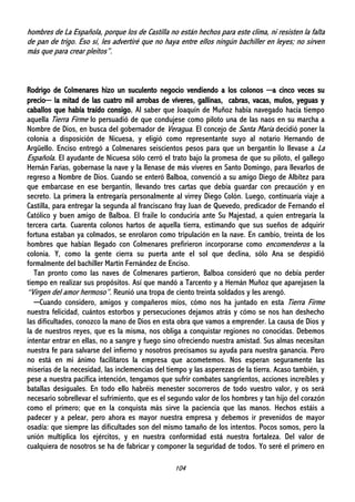 104
hombres de La Española, porque los de Castilla no están hechos para este clima, ni resisten la falta
de pan de trigo. Eso sí, les advertiré que no haya entre ellos ningún bachiller en leyes; no sirven
más que para crear pleitos”.
Rodrigo de Colmenares hizo un suculento negocio vendiendo a los colonos ─a cinco veces su
precio─ la mitad de las cuatro mil arrobas de víveres, gallinas, cabras, vacas, mulos, yeguas y
caballos que había traído consigo. Al saber que Joaquín de Muñoz había navegado hacía tiempo
aquella Tierra Firme lo persuadió de que condujese como piloto una de las naos en su marcha a
Nombre de Dios, en busca del gobernador de Veragua. El concejo de Santa María decidió poner la
colonia a disposición de Nicuesa, y eligió como representante suyo al notario Hernando de
Argüello. Enciso entregó a Colmenares seiscientos pesos para que un bergantín lo llevase a La
Española. El ayudante de Nicuesa sólo cerró el trato bajo la promesa de que su piloto, el gallego
Hernán Farias, gobernase la nave y la llenase de más víveres en Santo Domingo, para llevarlos de
regreso a Nombre de Dios. Cuando se enteró Balboa, convenció a su amigo Diego de Albítez para
que embarcase en ese bergantín, llevando tres cartas que debía guardar con precaución y en
secreto. La primera la entregaría personalmente al virrey Diego Colón. Luego, continuaría viaje a
Castilla, para entregar la segunda al franciscano fray Juan de Quevedo, predicador de Fernando el
Católico y buen amigo de Balboa. El fraile lo conduciría ante Su Majestad, a quien entregaría la
tercera carta. Cuarenta colonos hartos de aquella tierra, estimando que sus sueños de adquirir
fortuna estaban ya colmados, se enrolaron como tripulación en la nave. En cambio, treinta de los
hombres que habían llegado con Colmenares prefirieron incorporarse como encomenderos a la
colonia. Y, como la gente cierra su puerta ante el sol que declina, sólo Ana se despidió
formalmente del bachiller Martín Fernández de Enciso.
Tan pronto como las naves de Colmenares partieron, Balboa consideró que no debía perder
tiempo en realizar sus propósitos. Así que mandó a Tarcento y a Hernán Muñoz que aparejasen la
“Virgen del amor hermoso”. Reunió una tropa de ciento treinta soldados y les arengó.
─Cuando considero, amigos y compañeros míos, cómo nos ha juntado en esta Tierra Firme
nuestra felicidad, cuántos estorbos y persecuciones dejamos atrás y cómo se nos han deshecho
las dificultades, conozco la mano de Dios en esta obra que vamos a emprender. La causa de Dios y
la de nuestros reyes, que es la misma, nos obliga a conquistar regiones no conocidas. Debemos
intentar entrar en ellas, no a sangre y fuego sino ofreciendo nuestra amistad. Sus almas necesitan
nuestra fe para salvarse del infierno y nosotros precisamos su ayuda para nuestra ganancia. Pero
no está en mi ánimo facilitaros la empresa que acometemos. Nos esperan seguramente las
miserias de la necesidad, las inclemencias del tiempo y las asperezas de la tierra. Acaso también, y
pese a nuestra pacífica intención, tengamos que sufrir combates sangrientos, acciones increíbles y
batallas desiguales. En todo ello habréis menester socorreros de todo vuestro valor, y os será
necesario sobrellevar el sufrimiento, que es el segundo valor de los hombres y tan hijo del corazón
como el primero; que en la conquista más sirve la paciencia que las manos. Hechos estáis a
padecer y a pelear, pero ahora es mayor nuestra empresa y debemos ir prevenidos de mayor
osadía: que siempre las dificultades son del mismo tamaño de los intentos. Pocos somos, pero la
unión multiplica los ejércitos, y en nuestra conformidad está nuestra fortaleza. Del valor de
cualquiera de nosotros se ha de fabricar y componer la seguridad de todos. Yo seré el primero en
 