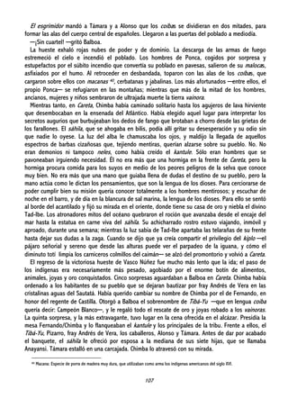 107
El esgrimidor mandó a Támara y a Alonso que los coíbas se dividieran en dos mitades, para
formar las alas del cuerpo central de españoles. Llegaron a las puertas del poblado a mediodía.
─¡Sin cuartel! ─gritó Balboa.
La hueste exhaló rojas nubes de poder y de dominio. La descarga de las armas de fuego
estremeció el cielo e incendió el poblado. Los hombres de Ponca, cogidos por sorpresa y
estupefactos por el súbito incendio que convertía su poblado en pavesas, salieron de su malocas,
asfixiados por el humo. Al retroceder en desbandada, toparon con las alas de los coíbas, que
cargaron sobre ellos con macanas 40, cerbatanas y jabalinas. Los más afortunados ─entre ellos, el
propio Ponca─ se refugiaron en las montañas; mientras que más de la mitad de los hombres,
ancianos, mujeres y niños sembraron de ultrajada muerte la tierra vainora.
Mientras tanto, en Careta, Chimba había caminado solitario hasta los agujeros de lava hirviente
que desembocaban en la ensenada del Atlántico. Había elegido aquel lugar para interpretar los
secretos augurios que burbujeaban los dedos de fango que brotaban a chorro desde las grietas de
los farallones. El sáhila, que se ahogaba en bilis, podía allí gritar su desesperación y su odio sin
que nadie lo oyese. La luz del alba le chamuscaba los ojos, y maldijo la llegada de aquellos
espectros de barbas cizañosas que, tejiendo mentiras, querían alzarse sobre su pueblo. No. No
eran demonios ni tampoco neles, como había creído el kantule. Sólo eran hombres que se
pavoneaban irguiendo necesidad. Él no era más que una hormiga en la frente de Careta, pero la
hormiga procura comida para los suyos en medio de los peores peligros de la selva que conoce
muy bien. No era más que una mano que guiaba llena de dudas el destino de su pueblo, pero la
mano actúa como le dictan los pensamientos, que son la lengua de los dioses. Para cerciorarse de
poder cumplir bien su misión quería conocer totalmente a los hombres mentirosos; y escuchar de
noche en el barro, y de día en la blancura de sal marina, la lengua de los dioses. Para ello se sentó
al borde del acantilado y fijó su mirada en el oriente, donde tiene su casa de oro y niebla el divino
Tad-Ibe. Los atronadores mitos del océano quebraron el roción que avanzaba desde el encaje del
mar hasta la estatua en carne viva del sáhila. Su achicharrado rostro estuvo viajando, inmóvil y
aproado, durante una semana; mientras la luz sabia de Tad-Ibe apartaba las telarañas de su frente
hasta dejar sus dudas a la zaga. Cuando se dijo que ya creía compartir el privilegio del kiplo ─el
pájaro señorial y sereno que desde las alturas puede ver el parpadeo de la iguana, y cómo el
diminuto totí limpia los carniceros colmillos del caimán─ se alzó del promontorio y volvió a Careta.
El regreso de la victoriosa hueste de Vasco Núñez fue mucho más lento que la ida; el paso de
los indígenas era necesariamente más pesado, agobiado por el enorme botín de alimentos,
animales, joyas y oro conquistados. Cinco sorpresas aguardaban a Balboa en Careta. Chimba había
ordenado a los habitantes de su pueblo que se dejaran bautizar por fray Andrés de Vera en las
cristalinas aguas del Sautatá. Había querido cambiar su nombre de Chimba por el de Fernando, en
honor del regente de Castilla. Otorgó a Balboa el sobrenombre de Tibá-Yu ─que en lengua coíba
quería decir: Campeón Blanco─, y le regaló todo el rescate de oro y joyas robado a los vainoras.
La quinta sorpresa, y la más extravagante, tuvo lugar en la cena ofrecida en el alcázar. Presidía la
mesa Fernando/Chimba y lo flanqueaban el kantule y los principales de la tribu. Frente a ellos, el
Tibá-Yu, Pizarro, fray Andrés de Vera, los caballeros, Alonso y Támara. Antes de dar por acabado
el banquete, el sáhila le ofreció por esposa a la mediana de sus siete hijas, que se llamaba
Anayansi. Támara estalló en una carcajada. Chimba lo atravesó con su mirada.
40 Macana: Especie de porra de madera muy dura, que utilizaban como arma los indígenas americanos del siglo XVI.
 