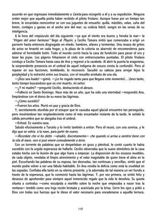 110
acuerdo en que regresase inmediatamente a Careta para recogerlo a él y a su expedición. Ninguna
orden mejor que aquella podía haber recibido el piloto friulano. Aunque fuese por un tiempo tan
breve, le encantaba reencontrar se con sus juguetes de ensueño: quilla, mástiles, velas, caña del
timón, cordajes y gavias en el ancho aire del mar; su codicia febril, sangre en las venas de su
inteligencia.
A la hora del crepúsculo del día siguiente ─ya que el viento era bueno y hendía la mar─ la
“Virgen del amor hermoso” llegó al Playón, y Cecilio Támara sintió que comenzaba a erigir un
porvenir hasta entonces disgregado en miedo, hambres, afanes y tormentas. Una resaca de gritos
de aviso se levantó en cada hogar, y la plaza de la colonia se abarrotó de encomenderos para
admirar el formidable botín. Todo el mundo corrió hacia la casa de fundición para pesar el oro y
tasar las joyas. Los pájaros hilvanaron el cielo con entrecruzantes puntadas. El piloto friulano
condujo a Cecilio Támara hasta casa de Ana y regresó a la carabela. Al abrir la puerta la aragonesa,
la sorprendente presencia en el umbral de aquel indígena de oscura cresta la confundió. Pero al
reparar en sus facciones, temblando, lo reconoció. Sacudió su cabeza para arrojar lejos la
perplejidad y lo estrechó entre sus brazos, con el resuelto arrebato de una ola.
─¡Dios sea loado! ─gimió. ─¡Le he rogado tanto para que llegase este momento!... Llevo tanto,
tanto tiempo buscándoos que os creí muerto, mi señor.
─¿Y mi madre? ─preguntó Cecilio, deshaciendo el abrazo.
─Falleció en Santo Domingo. Hace más de un año, que ha sido una eternidad ─respondió Ana,
limpiándose con el dorso de su mano las lágrimas.
─¿Cómo sucedió?
─Fueron los años. Murió en paz y gracia de Dios.
Y, secretamente aturdida por el estupor que le causaba aquel glacial encuentro tan perseguido,
pero mostrándose tan resplandeciente como el más encantador instante de la tarde, le señaló la
cálida penumbra que se alargaba tras el umbral.
─Entrad. Es vuestra casa.
Saludó efusivamente a Tarceto y lo invitó también a entrar. Pero él reusó, con una sonrisa, y le
dijo que se volvía a la nave, para partir de nuevo.
─Ricordate che vi ho detto ─añadió, discretamente─ che quando si arriva a sentirsi bene con
la vita di mare, non si può vivere comodamente a terra.
Con un torrente de palabras que se despeñaban en gozo y plenitud, le contó cuanto le había
sucedido con la urgida esperanza de hallarlo. Cecilio observaba que la suave atmósfera de la casa
estaba hecha con la ilusión de que algo fuera a empezar. La disposición de los escasos muebles,
de cada objeto, revelaba el limpio atrevimiento y el velar inagotable de quien tiene el alma en la
piel. Escuchando las palabras de su esposa, tan desnudas, tan continuas y sencillas, sintió que el
mundo podía volver a ser una fábula habitable. En Ana residía la delicia como está la crueldad en
las espadas. Confiaba ella tanto en su eterno presente, y la adornaba de tal manera un ver hondo a
través de la esperanza, que lo conmovió hasta las lágrimas. Y, por vez primera, se sintió feliz y
deseoso de aprehender para siempre aquel inmerecido regalo que la vida le devolvía. Su quieta
silueta a contraluz ─como esculpida a martillo sobre la noche que empezaba a nacer tras la
ventana─ tembló como una hoja recién brotada y acariciada por la brisa. Cerró los ojos y pidió a
Dios con todas sus fuerzas que le diese el valor necesario para encadenarse a aquella ternura,
 