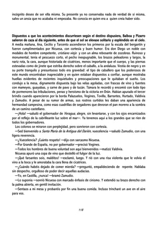 118
incógnito deseo de ser ella misma. Su presente ya no conservaba nada de verdad de sí misma,
salvo un ansia que no acababa ni empezaba. No conocía en quien era a quien creía haber sido.
Dispuestos a que los acontecimientos discurriesen según el destino dispusiera, Balboa y Pizarro
salieron de caza al día siguiente, antes de que el sol se elevase solitario y espléndido en el cielo.
A media mañana, Ana, Cecilio y Tarcento ascendieron los primeros por la escala del bergantín y
fueron cumplimentados por Nicuesa, con cortesía y buen humor. Era don Diego un noble con
modales de hombre competente, cristiano viejo y con un alma rebosante de zozobras. Ruinoso y
monumental, tenía el pescuezo corto, el pecho inexpugnable, los brazos peleadores y largos, la
nariz rota, la cara, aunque historiada de cicatrices, menos importante que el cuerpo, y las piernas
estevadas como de jinete que estriba derecho sobre el caballo, a la andaluza. Vestía de negro y en
su porte tranquilo y presuntuoso todo era gravedad: el tipo de caballero que los poderosos de
este mundo encontraban inapreciable y en quien estaban dispuestos a confiar, aunque mostraba
huellas evidentes de recientes inquietudes y preocupaciones que le quitaban el sueño. Los
condujo a la mesa, dignamente dispuesta bajo las velas agoladas, con frascas de vino y fuentes
con mameyes, guayabas, y carne de pavo y de tucán. Támara le recordó y encomió con todo tipo
de pormenores las tribulaciones, penas y heroísmo de la victoria en Orán. Habían apurado el tercer
brindis cuando aparecieron por la borda Palazuelos, Vegines, Tovilla, Barrantes, Hurtado, Valdivia
y Zamudio. A pesar de su rumor de armas, sus rostros curtidos les daban una apariencia de
hermandad campesina, como esas cuadrillas de segadores que devoran el pan moreno a la sombra
de un camino castellano.
─¡Hola! ─saludó el gobernador de Veragua, alegre, sin levantarse, y con los ojos encarnizados
por el reflejo de la cabrilleante luz sobre el mar─. Ya tenemos aquí a los grandes que se ríen de
todos los gobernadores.
Los colonos se miraron con perplejidad, pero sonrieron con cortesía.
─Sed bienvenido a Santa María de la Antigua del Darién, vuecelencia ─saludó Zamudio, con una
ligera reverencia.
─¿Vuecelencia? ¡Cuánto respeto! ─dijo con sarcasmo Nicuesa.
─Por Grande de España, no por gobernador ─precisó Vegines.
─Todos los hombres de buena voluntad son aquí bienvenidos ─matizó Valdivia.
Nicuesa apuró una copa de vino que destelló el fulgor de la luz.
─¡Qué farsantes sois, malditos! ─exclamó, luego. Y rió con una risa violenta que le volvía el
vino a la boca y le amorataba la cara llena de cicatrices.
─¿Cuándo habéis dejado de comer mierda? ─preguntó, empalideciendo de repente. Hablaba
sin despecho, orgulloso de poder decir aquellas audacias.
─Yo, en Castilla, ¡nunca! ─bramó Zamudio.
─Lo suponía ─sonrió Nicuesa con marcado énfasis de cinismo. Y extendió su brazo derecho con
la palma abierta, en gentil invitación.
─Sentaos a mi mesa y probaréis por fin una buena comida. Incluso trincharé un ave en el aire
para vos.
 