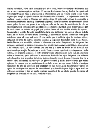 124
diestro y siniestro, hasta aislar a Nicuesa que, en el suelo, chorreando sangre y blandiendo sus
dos aceros, esquivaba golpes invisibles. El pacense le atrapó un brazo y lo alzó. La espada del
gobernador traspasó hasta la empuñadura al infeliz Alonso. Una ola rodante estalló con un fuerte
rugido que ahogó el agudo estertor del desventurado extremeño. La serpenteante masa de
urabáes volvió a atacar a Nicuesa, con pánico ciego. El gobernador detuvo la embestida a
mandobles; ensartando pechos y cercenando gargantas, hasta que terminó por derrumbarse con el
nuevo golpe de mar que provocó un peligroso arfar de la nave. La centelleante luz de un
relámpago fulguró en los ojos enloquecidos del gobernador de Veragua, antes de salir volando por
la borda como un muñeco de papel que pudiese lanzar el más terrible alarido de espanto.
Recuperado el sentido, Tarcento trastabilló hasta la caña del timón y se aferró a ella con toda la
fuerza de sus manos. El viento bramó con energía, y columnas de espuma se elevaron rectas para
estrellarse sobre el casco del navío. El oro rodaba por la cubierta; ojos de estatuas votivas,
colgantes en forma de pájaros, jaguares, lagartijas y serpientes destellaban como fuegos fatuos.
Cecilio Támara, con un aullido, ordenó a la tripulación que abriera fuego contra los indígenas. Las
arcabuces vomitaron su espanto retumbante. Los urabáes que no cayeron acribillados se arrojaron
a las voraces aguas. La nave cabeceó una vez más y la caña del timón dio un bandazo tan
descomunal que arrojó a Tarcento por la borda. Támara, en una especie de reyerta personal con la
galerna, con el pecho aplastado, el rostro ensangrentado y las manos en carne viva, se arrastraba
sobre el entablado, para aprisionar el resplandor áureo de las joyas indígenas que rodaban
entrechocantes. Una acometida del viento dejó un instante inmóvil la nave. Entonces Ana vio a
Cecilio. Tenía atravesado su pecho por un garfio de hierro y estaba siendo barrido por masas
apiladas de espuma que se precipitaban de un lado a otro; en sus manos brillaba el maligno
resplandor del oro. La aragonesa giró alrededor del palo mayor, para desamarrarse y correr en
ayuda de su desgraciado esposo. La nave cabeceó y se hundió de proa. Bajo el agua tronó un
estruendo pavoroso y, tras un súbito respingo parecido al de un caballo puesto de manos, el
bergantín fue abducido por un voraz remolino de olas.
 