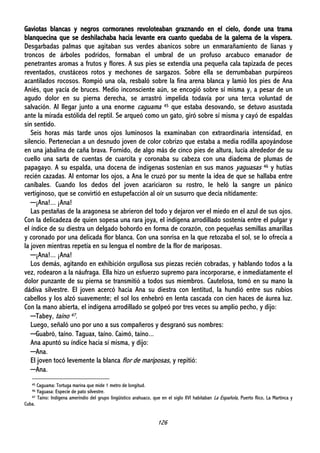 126
Gaviotas blancas y negros cormoranes revoloteaban graznando en el cielo, donde una trama
blanquecina que se deshilachaba hacia levante era cuanto quedaba de la galerna de la víspera.
Desgarbadas palmas que agitaban sus verdes abanicos sobre un enmarañamiento de lianas y
troncos de árboles podridos, formaban el umbral de un profuso arcabuco emanador de
penetrantes aromas a frutos y flores. A sus pies se extendía una pequeña cala tapizada de peces
reventados, crustáceos rotos y mechones de sargazos. Sobre ella se derrumbaban purpúreos
acantilados rocosos. Rompió una ola, resbaló sobre la fina arena blanca y lamió los pies de Ana
Aniés, que yacía de bruces. Medio inconsciente aún, se encogió sobre sí misma y, a pesar de un
agudo dolor en su pierna derecha, se arrastró impelida todavía por una terca voluntad de
salvación. Al llegar junto a una enorme caguama 45 que estaba desovando, se detuvo asustada
ante la mirada estólida del reptil. Se arqueó como un gato, giró sobre sí misma y cayó de espaldas
sin sentido.
Seis horas más tarde unos ojos luminosos la examinaban con extraordinaria intensidad, en
silencio. Pertenecían a un desnudo joven de color cobrizo que estaba a media rodilla apoyándose
en una jabalina de caña brava. Fornido, de algo más de cinco pies de altura, lucía alrededor de su
cuello una sarta de cuentas de cuarcita y coronaba su cabeza con una diadema de plumas de
papagayo. A su espalda, una docena de indígenas sostenían en sus manos yaguasas 46 y hutías
recién cazadas. Al entornar los ojos, a Ana le cruzó por su mente la idea de que se hallaba entre
caníbales. Cuando los dedos del joven acariciaron su rostro, le heló la sangre un pánico
vertiginoso, que se convirtió en estupefacción al oír un susurro que decía nítidamente:
─¡Ana!... ¡Ana!
Las pestañas de la aragonesa se abrieron del todo y dejaron ver el miedo en el azul de sus ojos.
Con la delicadeza de quien sopesa una rara joya, el indígena arrodillado sostenía entre el pulgar y
el índice de su diestra un delgado bohordo en forma de corazón, con pequeñas semillas amarillas
y coronado por una delicada flor blanca. Con una sonrisa en la que retozaba el sol, se lo ofrecía a
la joven mientras repetía en su lengua el nombre de la flor de mariposas.
─¡Ana!... ¡Ana!
Los demás, agitando en exhibición orgullosa sus piezas recién cobradas, y hablando todos a la
vez, rodearon a la náufraga. Ella hizo un esfuerzo supremo para incorporarse, e inmediatamente el
dolor punzante de su pierna se transmitió a todos sus miembros. Cautelosa, tomó en su mano la
dádiva silvestre. El joven acercó hacia Ana su diestra con lentitud, la hundió entre sus rubios
cabellos y los alzó suavemente; el sol los enhebró en lenta cascada con cien haces de áurea luz.
Con la mano abierta, el indígena arrodillado se golpeó por tres veces su amplio pecho, y dijo:
─Tabey, taíno 47.
Luego, señaló uno por uno a sus compañeros y desgranó sus nombres:
─Guabró, taíno. Taguax, taíno. Caimó, taíno...
Ana apuntó su índice hacia sí misma, y dijo:
─Ana.
El joven tocó levemente la blanca flor de mariposas, y repitió:
─Ana.
45 Caguama: Tortuga marina que mide 1 metro de longitud.
46 Yaguasa: Especie de pato silvestre.
47 Taíno: Indígena amerindio del grupo lingüístico arahuaco, que en el siglo XVI habitaban La Española, Puerto Rico, La Martinca y
Cuba.
 