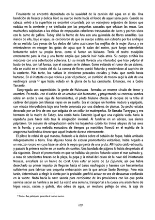 129
Finalmente se encontró depositada en la suavidad de la canción del agua en el río. Una
bendición de frescor y delicia llevó su cuerpo inerte hacia el fondo de aquel seno puro. Cuando su
cabeza volvió a la superficie se encontró circundada por un vocinglero enjambre de taínos que
nadaba en la corriente y se deslizaba por las pequeñas cascadas que orlaban las rocas. Los
muchachos salpicaban a las chicas de empapadas cabelleras traspasadas de luces y pechos vivos
con la carne de gallina. Tabey ciñó la frente de Ana con una guirnalda de flores amarillas. Las
manos de ella, bajo el agua, se cercioraron de que su cuerpo estaba aún cubierto por los andrajos
de su vestido. Las yemas de los dedos del taíno acariciaron las mejillas de la mujer blanca y se
entretuvieron en recoger las gotas de agua que le caían del rostro, para luego extenderlas
lentamente sobre su propio torso, como si fueran un bálsamo. Tenía el rostro esculpido
enteramente para la risa y una frente amplia que parecía huir hacia atrás. Su cuerpo exhibía los
músculos con una ostentación soberana. En su mirada florecía una intensidad que hizo palpitar el
busto de Ana, con tal fuerza, que el corazón se le detuvo. Como evitando el rumor de un abismo,
ella se ocultó en el fondo del río. La corona de flores quedó flotando y meciéndose al capricho de
la corriente. Más tarde, los nativos le ofrecieron pescados ceciales y fruta, que comió hasta
hartarse. En el instante en que volvía a pisar el poblado, un zumbido de trueno segó la vida de una
verdinegra corúa 52 que había volado en la gloria de la luz cambiante. Entonces, vio a Codro
Tarcento.
Congregada con superstición, la gente de Huionacoa formaba un enorme círculo de temor y
asombro. En medio, con el cañón de un arcabuz aún humeante, y proyectando su correosa sombra
sobre un arcón y una caja de herramientas, el piloto friulano ofrecía al cacique de la tribu el
cadáver del pájaro con blancas rayas en su cuello. Era el cacique un hombre maduro y espigado,
con mirada interpeladora bajo una frente coronada por una diadema de plumas. Su pecho estaba
decorado por un lirio de oro que colgaba de un collar de madreperlas. Se llamaba Tureygua y era
hermano de la madre de Tabey. Ana corrió hacia Tarcento igual que una cigüeña vuela hacia la
espadaña para hacer nido tras la emigración invernal. Al fundirse en un abrazo, sus sienes
palpitaron. Un susurro de estupefacción entre los lugareños cubrió los trinos alegres de las aves
en la fronda, y una melodía evocadora de tiempos ya marchitos floreció en el espíritu de la
aragonesa haciéndola desear que aquel instante durase eternamente.
El piloto le relató de qué manera, flotando a la deriva sobre el botalón de foque, había arribado
milagrosamente a tierra. Tras algunas horas de escalar promontorios volcánicos, había llegado a
un macizo rocoso en cuya base se abría la negra garganta de una gruta. Allí había caído exhausto,
y pasado la primera noche en un sueño sin sueños. Una bandada de pájaros lo había despertado al
día siguiente. Desde el promontorio en que se hallaba vio pecios flotando sobre el mar calmado y,
a cosa de setecientas brazas de la playa, la popa y la mitad del casco de la nave del infortunado
Nicuesa, encallada en un banco de coral. Creía estar al oeste de La Española, así que había
desechado su primer impulso de llegarse hasta el barco naufragado y hacerse con herramientas
suficientes para fabricar una pequeña embarcación con la que avistar Santo Domingo. Pero más
tarde, determinado a elegir lo cierto por lo probable, prefirió actuar en vez de descansar confiando
en la suerte. Nadó hacia la nave varada para cerciorarse de las provisiones con las que podía
servirse saciar su hambre y su sed. Le costó una semana, transportar a la cueva una arcón lleno de
higos secos, cecina y galleta, dos odres de agua, un mediano pellejo de vino, la caja de
52 Corúa: Ave palmípeda parecida al cuervo marino.
 