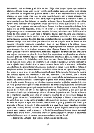 130
herramientas, dos arcabuces y el arcón de Ana. Eligió éste porque supuso que contendría
abalorios, alfileres, tijeras, algún espejo y vestidos con bordados, que podría utilizar como moneda
de cambio con los indígenas que pudiesen salirle al paso. Al alba del octavo día lo despertó el
chapoteo de unos remos y las voces de unos cuarenta hombres con el rostro acicalado. Tras
alinear seis largas canoas sobre la arena de la playa desaparecieron en el interior de la selva. Al
darse cuenta de que los visitantes no hablaban arahuaco, llegó a la conclusión de que debía
hallarse en La Dominica o en cualquier otra isla de las Pequeñas Antillas que habitaban los caribes.
Se preparó para responder a un eventual ataque. Durante dos días permaneció en la boca de la
cueva con las armas dispuestas, alerta por el temor a ser sorprendido. Finalmente, treinta
indígenas regresaron a sus embarcaciones, cargados de frutos y abundante caza. Se hicieron a los
remos de cinco canoas y bogaron hacia el horizonte, dejando sobre la arena una embarcación.
Cuando los visitantes se habían perdido ya en la luz amarilla que preludiaba el ocaso, se dispersó
por la playa una algarabía de gritos. Los diez acicalados indígenas que restaban de la expedición
llevaban consigo a tres muchachas que culebreaban con ira y orgullo entre los brazos de sus
raptores, intentando vanamente escabullirse. Antes de que llegasen a la solitaria canoa,
aparecieron corriendo entre los árboles una decena de perseguidores que reconoció por sus voces
como arahuacos. Los secuestradores arquearon sobre ellos una llovizna de flechas que hirieron
brazos y muslos de algunos perseguidores. Pero éstos, dispuestos por encima de todo a rescatar a
sus mujeres, corrieron con pies de viento hacia los saqueadores, desplegándose en abanico,
lanzando gritos de mandril e irguiendo sobre la arena una encarnizada pelea. La ferocidad de los
invasores hizo que el fiel de la balanza se inclinara a su favor. Habían dado muerte a casi la mitad
de los invasores cuando una de las prisioneras logró soltarse de su raptor, y asir una piedra con la
que le rajó el cráneo, salpicándole el pecho con los sesos. La muchacha echó a correr con increíble
velocidad hacia los promontorios volcánicos que conducían al macizo rocoso donde se hallaba el
refugio del friulano. Un valiente arahuaco se abalanzó contra dos de los raptores enemigos que,
tras arrojar al suelo a sus presas, habían seguido el rastro de la muchacha homicida. La macana
del arahuaco aporreó una mandíbula y una sien, derribando a sus dueños, con la muerte
llenándoles hasta el borde la mirada. Cuando un tercer invasor alzaba su jabalina para ensartar la
espalda del valeroso arahuaco, Tarcento apretó el gatillo de un arcabuz. El raptor cayó fulminado
con el pecho veteado de sangre y los intestinos colgando, mientras su jabalina surcaba el aire con
un vuelo que fue vencido por el tiempo. El estruendo del arma había provocado tal consternación
entre los contendientes que congeló sus gestos sin saber de dónde provenía la muerte. Un nuevo
disparo dio en tierra con otro de los raptores; los demás, despavoridos y con gritos que se
impusieron al sordo eco de la descarga, saltaron a la canoa, dispuestos a huir. Pero los arahuacos
se lo impidieron, cayendo sobre ellos en vengativas marañas de un impenetrable bosque de
letales golpes de macana. Cuando el silencio se adueñó de la playa, el friulano se descubrió ante
los vencedores que, con su espíritu arrasado de pánico, pusieron sus manos en tierra y la besaron
en señal de respeto a aquel dios barbado, blanco como la yuca, y poseedor del trueno que
provocaba el fuego y la muerte. El piloto descendió a la playa. Iba a hablar, cuando un enemigo
agonizante se alzó y levantó su hacha de sílex contra el piloto. El joven arahuaco que matase
primero a dos invasores lanzó su azagaya, y el filo del hacha del raptor hizo una pirueta que rasgó
el talón de su propio dueño. Con el cuello atravesado por la azagaya del arahuaco, el desdichado
cayó definitivamente sobre la espuma, desparramándola con un siseo de sal.
─Te debo la vida, arahuaco ─dijo Tarcento en la lengua de los indígenas.
 