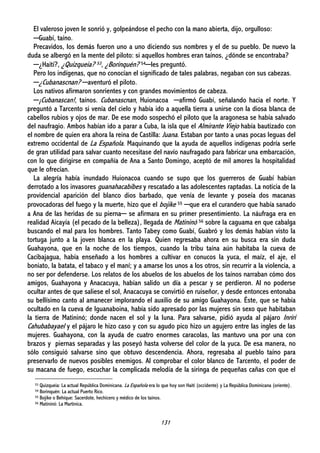 131
El valeroso joven le sonrió y, golpeándose el pecho con la mano abierta, dijo, orgulloso:
─Guabí, taíno.
Precavidos, los demás fueron uno a uno diciendo sus nombres y el de su pueblo. De nuevo la
duda se albergó en la mente del piloto: si aquellos hombres eran taínos, ¿dónde se encontraba?
─¿Haití?, ¿Quizqueia? 53, ¿Borinquén? 54─les preguntó.
Pero los indígenas, que no conocían el significado de tales palabras, negaban con sus cabezas.
─¿Cubanascnan? ─aventuró el piloto.
Los nativos afirmaron sonrientes y con grandes movimientos de cabeza.
─¡Cubanascan!, taínos. Cubanascnan, Huionacoa ─afirmó Guabí, señalando hacia el norte. Y
preguntó a Tarcento si venía del cielo y había ido a aquella tierra a unirse con la diosa blanca de
cabellos rubios y ojos de mar. De ese modo sospechó el piloto que la aragonesa se había salvado
del naufragio. Ambos habían ido a parar a Cuba, la isla que el Almirante Viejo había bautizado con
el nombre de quien era ahora la reina de Castilla: Juana. Estaban por tanto a unas pocas leguas del
extremo occidental de La Española. Maquinando que la ayuda de aquellos indígenas podría serle
de gran utilidad para salvar cuanto necesitase del navío naufragado para fabricar una embarcación,
con lo que dirigirse en compañía de Ana a Santo Domingo, aceptó de mil amores la hospitalidad
que le ofrecían.
La alegría había inundado Huionacoa cuando se supo que los guerreros de Guabí habían
derrotado a los invasores guanahacabibes y rescatado a las adolescentes raptadas. La noticia de la
providencial aparición del blanco dios barbado, que venía de levante y poseía dos macanas
provocadoras del fuego y la muerte, hizo que el bojike 55 ─que era el curandero que había sanado
a Ana de las heridas de su pierna─ se afirmara en su primer presentimiento. La náufraga era en
realidad Aicayía (el pecado de la belleza), llegada de Matininó 56 sobre la caguama en que cabalga
buscando el mal para los hombres. Tanto Tabey como Guabí, Guabró y los demás habían visto la
tortuga junto a la joven blanca en la playa. Quien regresaba ahora en su busca era sin duda
Guahayona, que en la noche de los tiempos, cuando la tribu taína aún habitaba la cueva de
Cacibajagua, había enseñado a los hombres a cultivar en conucos la yuca, el maíz, el aje, el
boniato, la batata, el tabaco y el maní; y a amarse los unos a los otros, sin recurrir a la violencia, a
no ser por defenderse. Los relatos de los abuelos de los abuelos de los taínos narraban cómo dos
amigos, Guahayona y Anacacuya, habían salido un día a pescar y se perdieron. Al no poderse
ocultar antes de que saliese el sol, Anacacuya se convirtió en ruiseñor, y desde entonces entonaba
su bellísimo canto al amanecer implorando el auxilio de su amigo Guahayona. Éste, que se había
ocultado en la cueva de Iguanaboina, había sido apresado por las mujeres sin sexo que habitaban
la tierra de Matininó; donde nacen el sol y la luna. Para salvarse, pidió ayuda al pájaro Inriri
Cahubabayael y el pájaro le hizo caso y con su agudo pico hizo un agujero entre las ingles de las
mujeres. Guahayona, con la ayuda de cuatro enormes caracolas, las mantuvo una por una con
brazos y piernas separadas y las poseyó hasta volverse del color de la yuca. De esa manera, no
sólo consiguió salvarse sino que obtuvo descendencia. Ahora, regresaba al pueblo taíno para
preservarlo de nuevos posibles enemigos. Al comprobar el color blanco de Tarcento, el poder de
su macana de fuego, escuchar la complicada melodía de la siringa de pequeñas cañas con que el
53 Quizqueia: La actual República Dominicana. La Española era lo que hoy son Haití (occidente) y La República Dominicana (oriente).
54 Borinquén: La actual Puerto Rico.
55 Bojike o Behíque: Sacerdote, hechicero y médico de los taínos.
56 Matininó: La Martinica.
 
