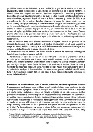 132
piloto hizo su entrada en Huionacoa, y tener noticia de la gran canoa hundida en el mar de
Bayaguarabo, todos comprendieron la veracidad de las premoniciones de su bojike. Por tanto, el
friulano había sido acogido con cándida reverencia, superstición, curiosidad y esperanza.
Dispuesto a preservar aquella veneración en su favor, el piloto repartió entre los nativos tijeras y
cintas de colores, regaló una botella de cristal a Guabí, cascabeles y cuentas de vidrio a los
principales de la tribu ─a quienes llamaban nitaynos─, la siringa de cálamos unidos con cera
blanca a Tabey, un espejito al bojike y el arcabuz al cacique Tureygua. La desenvoltura y jovialidad
de Tarcento se había ganado en un instante el respeto y el agradecimiento de todos. Mas como el
espíritu sacerdotal se parece a la pupila de un ojo, que cuanto más intensa es la luz más se
contrae, el bojike, que había estado muy atento al efusivo encuentro de Ana y Codro Tarceto,
previno a los nitaynos de que los seres blancos podían no ser Aicayía y Guahayona, sino sus
malévolas almas; contra las que sólo tenía algún poder el cuchillo de pedernal negro clavado en
sus corazones.
─De no sacrificar esas almas terribles ─amonestó el bojike─ arderán las pezuñas de los
animales, los bosques y la orilla del mar; será mordido el resplandor del sol hasta oscurecer y
apagar su rostro; temblará la tierra; y a la luz de la luna vendrán los demonios escarabajos para
derramar hasta la última gota de sangre taína sobre la tierra.
Al observar que tras sus palabras una sombra nublaba la emoción de los rostros de Tabey y de
Guabí, el sacerdote, tras un suspiro, barbotó:
─Quizá el anciano bojike se equivoca en sus presentimientos. También la golondrina se olvida a
veces de que no está dotada para el canto y eleva un débil y molesto chirrido. Hasta que vuelva a
brillar la luna llena me alimentaré solamente con zumo de jícama 57 y aspiraré sin cesar la cohoba58
para ser digno de que Yocahu Bagua Maorocoti 59 me envíe desde su casa celeste de humo y
resplandor su inequívoco oráculo. En tanto, recordad que sólo hay un medio para saber si estoy o
no en lo cierto: averiguar si tienen ombligos. En caso contrario, pensad en la felicidad del pueblo
taíno y destrozadles el corazón. Sólo de ese modo la larga noche de la muerte se llenará del
sonido de la benéfica luz.
El caney que les habían destinado a Ana y Tarcento estaba lleno de nativos expectantes. El centro
lo ocupaban dos bandejas con carne cocida de pecarí, boniatos, batatas y pan cazabe; un dornajo
con higos chumbos y guayabas; y cuencos con agua de coco y vino de maíz. Mientras la aragonesa
y el piloto comían sentados en duhos, los nativos se fijaban en sus más pequeños gestos,
proporcionándoles temas abundantes para sus jocosos comentarios. Enfrente de los dos blancos,
en cuclillas, y más reservados que el resto, los nitaynos los observaban con una intensa curiosidad
que devanaba en sus mentes el peligroso hilo de la superstición. Junto a un vehemente Guabí, que
no paraba de abrumar al friulano con mil preguntas, una mujer de unos treinta años, pero de
cuerpo flexible y una belleza que era la perfección de la gracia femenina, tenía prendidos los ojos
en el piloto. Se llamaba Guanaroca y cuando la mirada de Tarcento reparaba en su rostro redondo
las mejillas de la mujer se le inyectaban de sangre, hasta transparentar un ligero bermellón. Tabey
57 Jícama: Tubérculo comestible y medicinal parecido a la cebolla, aunque más grande, duro, blanco y jugoso.
58 Cohoba: Mezcla de semillas alucinógenas y tabaco, que se aspiraba ante el zemí en un ritual mágico/religioso.
59 Yocahu Bagua Maorocoti: Eterno señor de la yuca y el mar, dios creador del mundo según los taínos.
 