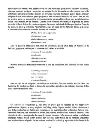 133
estaba colocado frente a Ana, observándola con una intensidad grave; ni una vez abrió sus labios,
sino que mantuvo su rígida compostura sin desviar de ella la mirada un sólo instante. Ana sólo
ante Cecilio se había sometido a examen tan profundo y curioso de alguien que no dejaba entrever
ninguno de sus pensamientos, pero que parecía leer con mucha atención los suyos. Mas, en vez
de sentirse alerta, se sorprendió a sí misma pensando que aquel joven tenía ojos que atraían como
la luz a los insectos en las tinieblas. Cuando en el horizonte recortado por el pórtico del caney
ascendió brillante la hoz del cuarto menguante, la comida y el vino le habían prodigado a Tarcento
su fuego, su júbilo y su música. Paternalmente, pasó un brazo por los hombros de Ana y la obligó
a un suave vaivén mientras entonaba una canción española.
Dadme del tu amor, signorina,
siquiera una rosa;
dadme del tu amor, galana,
siquiera una rama.
Ana ─a quien la embriaguez del piloto le confirmaba que la única cosa sin misterio es la
felicidad, porque se justifica por sí sola─ se unió a él en el estribillo:
A sombra de mis cabellos
se adurmió.
Si la despertaré yo.
Si la despertaré yo.
Mientras el friulano bebía reverentemente el vino de una totuma, Ana continuó con una nueva
estrofa:
Yéndome y viniendo
vóime enamorando:
una vez riendo
y otra vez llorando.
Ante los ojos de los indígenas, encendidos por lo insólito, Tarcento volvió a abrazar a Ana con
la sonrisa del hombre que hace ya tiempo ha aprendido a agradecer las modestas limosnas de los
días; y coreó el estribillo final:
A sombra de mis cabellos
se adurmió.
Si la recordaré yo.
Si la recordaré yo.
Los nitaynos se despidieron y, tras ellos, el grupo que los rodeaba se fue dispersando
gradualmente, dejando a Ana y al piloto con Tabey, Guabí, Taguax, Guabró, Caimó, Guanaroca y
dos de las muchachas que habían sido raptadas por los guanahacabibes; se llamaban Naibe e Inna.
Tendieron hamacas y se aprestaron a dormir. Las paredes exudaban una humedad vaporosa. Una
sinfonía de olores amalgamaba la masa de figuras humanas: tufo rancio de axilas y cabelleras
aceitosas, frutas a medio comer, alientos con especias, sudor franco de los hombres, ungüentos
que se derretían en el pecho de las mujeres, respiración exultada y agobiante de las flores de la
 