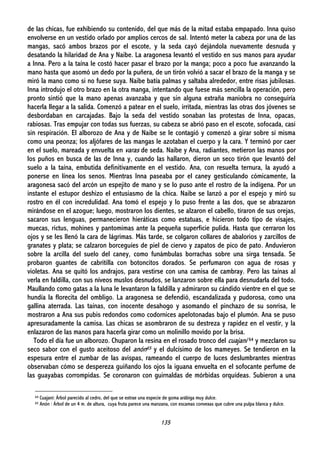 135
de las chicas, fue exhibiendo su contenido, del que más de la mitad estaba empapado. Inna quiso
envolverse en un vestido orlado por amplios cercos de sal. Intentó meter la cabeza por una de las
mangas, sacó ambos brazos por el escote, y la seda cayó dejándola nuevamente desnuda y
desatando la hilaridad de Ana y Naibe. La aragonesa levantó el vestido en sus manos para ayudar
a Inna. Pero a la taína le costó hacer pasar el brazo por la manga; poco a poco fue avanzando la
mano hasta que asomó un dedo por la puñera, de un tirón volvió a sacar el brazo de la manga y se
miró la mano como si no fuese suya. Naibe batía palmas y saltaba alrededor, entre risas jubilosas.
Inna introdujo el otro brazo en la otra manga, intentando que fuese más sencilla la operación, pero
pronto sintió que la mano apenas avanzaba y que sin alguna extraña maniobra no conseguiría
hacerla llegar a la salida. Comenzó a patear en el suelo, irritada, mientras las otras dos jóvenes se
desbordaban en carcajadas. Bajo la seda del vestido sonaban las protestas de Inna, opacas,
rabiosas. Tras empujar con todas sus fuerzas, su cabeza se abrió paso en el escote, sofocada, casi
sin respiración. El alborozo de Ana y de Naibe se le contagió y comenzó a girar sobre sí misma
como una peonza; los aljófares de las mangas le azotaban el cuerpo y la cara. Y terminó por caer
en el suelo, mareada y envuelta en varas de seda. Naibe y Ana, radiantes, metieron las manos por
los puños en busca de las de Inna y, cuando las hallaron, dieron un seco tirón que levantó del
suelo a la taína, embutida definitivamente en el vestido. Ana, con resuelta ternura, la ayudó a
ponerse en línea los senos. Mientras Inna paseaba por el caney gesticulando cómicamente, la
aragonesa sacó del arcón un espejito de mano y se lo puso ante el rostro de la indígena. Por un
instante el estupor deshizo el entusiasmo de la chica. Naibe se lanzó a por el espejo y miró su
rostro en él con incredulidad. Ana tomó el espejo y lo puso frente a las dos, que se abrazaron
mirándose en el azogue; luego, mostraron los dientes, se alzaron el cabello, tiraron de sus orejas,
sacaron sus lenguas, permanecieron hieráticas como estatuas, e hicieron todo tipo de visajes,
muecas, rictus, mohines y pantomimas ante la pequeña superficie pulida. Hasta que cerraron los
ojos y se les llenó la cara de lágrimas. Más tarde, se colgaron collares de abalorios y zarcillos de
granates y plata; se calzaron borceguíes de piel de ciervo y zapatos de pico de pato. Anduvieron
sobre la arcilla del suelo del caney, como funámbulas borrachas sobre una sirga tensada. Se
probaron guantes de cabritilla con botoncitos dorados. Se perfumaron con agua de rosas y
violetas. Ana se quitó los andrajos, para vestirse con una camisa de cambray. Pero las taínas al
verla en faldilla, con sus níveos muslos desnudos, se lanzaron sobre ella para desnudarla del todo.
Maullando como gatas a la luna le levantaron la faldilla y admiraron su cándido vientre en el que se
hundía la florecita del ombligo. La aragonesa se defendió, escandalizada y pudorosa, como una
gallina aterrada. Las taínas, con inocente desahogo y asomando el pinchazo de su sonrisa, le
mostraron a Ana sus pubis redondos como codornices apelotonadas bajo el plumón. Ana se puso
apresuradamente la camisa. Las chicas se asombraron de su destreza y rapidez en el vestir, y la
enlazaron de las manos para hacerla girar como un molinillo movido por la brisa.
Todo el día fue un alborozo. Chuparon la resina en el rosado tronco del cuajaní 64 y mezclaron su
seco sabor con el gusto aceitoso del anón65 y el dulcísimo de los mameyes. Se tendieron en la
espesura entre el zumbar de las avispas, rameando el cuerpo de luces deslumbrantes mientras
observaban cómo se despereza guiñando los ojos la iguana envuelta en el sofocante perfume de
las guayabas corrompidas. Se coronaron con guirnaldas de mórbidas orquídeas. Subieron a una
64 Cuajaní: Árbol parecido al cedro, del que se extrae una especie de goma arábiga muy dulce.
65 Anón : Árbol de un 4 m. de altura, cuya fruta parece una manzana, con escamas convexas que cubre una pulpa blanca y dulce.
 