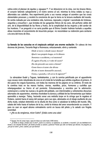 136
colina entre el planear de águilas y siguapas 66. Y se detuvieron en la cima, con los brazos libres,
el corazón latiendo salvajemente y el rostro sereno al sol, mientras la brisa volaba su ropa y
alborotaba sus cabellos. Ana experimentó junto a sus nuevas amigas el asombro que las cosas
elementales provocan; y recobró la conciencia de que la tierra es la tersura exultante del mundo.
Se sentía rodeada por una verdadera vida, luminosa, reposada y virginal ─acendrada de tristezas,
angustias y ensueños─, que brotaba de las gargantas felices de las aves, del perfume cálido del
aire, de la disponibilidad de las flores y frutos, de la complicidad de las mujeres y del candor de
los hombres. Y se preguntó si no sería posible que el Divino Creador hubiese hurtado a aquellas
almas inocentes el conocimiento de Jesucristo porque no necesitaban su redención para sentarse
a la vera del trono de Dios.
La llamada de las caracolas en el crepúsculo anticipó una enorme excitación. En cabeza de tres
docenas de jóvenes, Tarcento llegó a Huionacoa, entusiasmado, ebrio y cantando:
Onde si move e donde nasce Amore?
Qual è suo proprio luogo, ov'ei dimora
Sustanza o accidente, o ei memora?
È cagion d'occhi, o è voler di cuore?
Da che procede suo stato u furore?
Come fuoco si sente che divora
Di che si nutre domand'io ancora?,
Come, e quando, e di cui se fa signore? 67
Lo abrazaban Guabí y Taguax, tambaleantes, y con la sonrisa petrificada por el aguardiente
cuyo escaso resto relumbraba de oros en el cristal de la botella que exhibía orgulloso el primero. A
dos pasos los seguía Guanaroca, con todas las maneras de los pájaros en su cimbreo. El resto de
la comitiva traía en las manos hachas, sierras, martillos, picos, formones y cuchillas que
relampagueaban su hierro al sol poniente. Entusiasmados y vencidos por la admiración,
comenzaron a contar las nuevas a la gente del poblado, con interminables y vehementes discursos
adornados de aspavientos, mientras mostraban la dureza y utilidad de las herramientas que habían
aprendido a manejar. Tabey, haciendo sonar una melodía torpe en la siringa que le regalara el
friulano, caminó hacia el caney del cacique; pero sus ojos, abismados en el oleaje exultante de una
dicha muda, estaban detenidos en la silueta de Ana como si saludaran la belleza del mundo. Ella,
calada del indio hasta el tuétano de la luz, sintió la tristeza del amor ensordeciendo su corazón. Y
para no caer en aquel abismo entreabierto corrió en busca del piloto y lo saludó con fingida
severidad.
─¿No os da vergüenza, micer Codro? ¡Estáis como una cuba!
66 Siguapa: Ave de cuerpo negro, capaz de elevar sus vuelo hasta 3.000 metros.
67 ¿A dónde se dirige y dónde nace el amor? ¿Cuál es su esencia, su substancia, su accidente o recuerdo? ¿Es una debilidad de la
mirada o una voluntad del alma? ¿De dónde procede su carácter y potencia? Puesto que arde con llamas que devoran, me pregunto yo,
¿de qué se nutre? ¿cómo, cuándo y por qué domina?
 