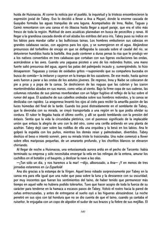 141
huida de Huionacoa. Al correr la noticia por el pueblo, la inquietud y la tristeza ensombrecieron la
expresión jovial de Tabey. Eso lo decidió a llevar a Ana a Mayarí, donde la enorme cascada de
Guayabo formaba las aguas tranquilas de una laguna. Acompañados de Inna, Naibe, Taguax y
Caimó remontaron con una canoa el río Jibacoa hasta llegar a aquel paraje, que era el sitio más
fresco de toda la región. Multitud de aves acuáticas planeaban en busca de pececillos y ranas. Al
llegar a la grandiosa cascada donde el sol alzaba los estribos del arco iris, Tabey puso su índice en
los labios para mandar callar a las bulliciosas taínas. Los hombres embutieron sus cabezas en
grandes calabazas vacías, con agujeros para los ojos, y se sumergieron en el agua. Alejándose
presurosos del torbellino de encaje en que se deflagraba la cascada sobre el caudal del río, se
detuvieron hundidos hasta la barbilla. Ana pudo contener a duras penas la risa que le produjo ver
a los nativos convertidos en tres calabazas que cortaban con sus ligeras oscilaciones las ondas,
acercándose a las aves. Cuando una yaguasa picoteó a uno de los redondos frutos, una mano
fuerte salió presurosa del agua, agarró las patas del palmípedo incauto y, sumergiéndolo, lo hizo
desaparecer. Yaguasas y corúas de oxidados gritos ─suponiendo que su compañera buceaba en
busca de comida─ la imitaron y cayeron en la trampa de los cazadores. De ese modo, hasta quince
aves fueron a parar a las cestas de los astutos jóvenes. De regreso, Inna y Naibe se colocaron de
pie a proa y a popa de la canoa. Se deshicieron de las naguas que las cubrían y las izaron
manteniéndolas alzadas en sus manos, como velas al viento. Bajo la firme copa de sus caderas, las
columnas rotundas de sus piernas reverberaban con un fulgor fugitivo el reflejo de la luz sobre el
rumor del agua. El azabache de sus cabellos ondeaba sobre sus hombros redondos, y la canoa se
deslizaba con rapidez. La aragonesa levantó los ojos al cielo para recibir la amarilla pasión de las
luces húmedas del final de la tarde. Cuando los posó distraídamente en el semblante de Tabey,
que la devoraba con su mirada, se creyó transportada a una región en la que podía olvidar su
cordura. El rubor le llegaba hasta el último confín, y allí se quedó temblando con la presión del
éxtasis. Sentía que la vida la circundaba pletórica, con el pasmoso significado de la implacable
unión que enlaza la alegría de uno con la del otro, como una cerilla ardiendo en una planta de
azafrán. Tabey dejó caer sobre las rodillas de ella una orquídea y la besó en los labios. Ana le
golpeó la espalda con los puños, mientras los demás reían y palmoteaban, divertidos. Tabey
deshizo el beso e intentó sonreír, pero su mirada triste lo traicionaba. Una nube comenzó a llover
sobre ellos mariposas pequeñas, de un amaranto profundo, y los chorlitos blancos se elevaron
chirriando.
Al llegar de noche a Huionacoa, una entusiasmada aurora ardía en el pecho de Tarcento: había
terminado su empresa y sólo necesitaba envergar la vela en las relingas de la entena, amurar los
cuchillos en el botalón y el bauprés, y deslizar la nave a las olas.
─¡Tan sólo un día, y nos haremos a la mar! ─dijo, alborozado, a Ana─ ¡Y en menos de tres
jornadas estaremos en La Española!
Ana dio gracias a la estampa de la Virgen. Aquel beso robado sorpresivamente por Tabey en la
canoa era para ella igual que una nube que pasa sobre la luna y la desvanece con su oscuridad;
por muy inocentes que fueran los sentimientos del taíno, de haber tenido que permanecer más
tiempo en aquel valle no hubiera podido tolerarlos. Tuvo que hacer acopio de toda la fuerza de su
carácter para tenderse en la hamaca a escasos pasos de Tabey. Volvió el rostro hacia la pared de
cañas entrecruzadas, y antes de entregarse al sueño oyó a las higueras abrazándose. La noche
penetró en sus ojos con tal hondura que no se dio cuenta de que el taíno, cuando ya cantaba el
ruiseñor, le enjugaba con un copo de algodón el sudor de sus brazos y la fiebre de sus mejillas. El
 