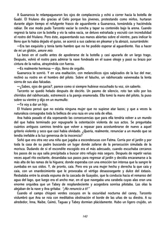 143
A Guanaroca le relampaguearon los ojos de complacencia y echó a correr hacia la botella de
Guabí. El friulano dio gracias al Cielo porque los jóvenes, protestando como mirlos, hurtaran
durante algún tiempo el refulgente frasco de aguardiente a Guanaroca, toreándola y haciéndola
rabiar. De ese modo pudo Tarcento vaciar la concha y tapar su contenido bajo la arena. Cuando
regresó la taína con la botella y vio la valva vacía, se detuvo extrañada y escrutó con incredulidad
el rostro del friulano. Pero éste, aspaventando sus manos abiertas sobre el vientre, para indicar lo
lleno que lo había dejado el guiso, se acercó a sus caderas en pleamar y la abrazó, susurrándole:
─Era tan exquisito y tenía tanto hambre que no he podido esperar al aguardiente. Vas a hacer
de mí un glotón, amore mío.
La besó en el cuello antes de apoderarse de la botella y casi apurarla de un largo trago.
Después, volvió el rostro para admirar la nave fondeada en el suave oleaje y pasó su brazo por
cintura de la nativa, atrayéndola con fuerza.
─Es realmente hermosa ─ dijo, lleno de orgullo.
Guanaroca le sonrió. Y en una exaltación, con melancólicos ojos salpicados de la luz del mar,
reclinó su rostro en el hombro del piloto. Sobre el falucho, un rabihorcado vaiveneaba la lenta
sierra de sus alas falcadas.
─¿Sabes, ojos de garza?, parece como si siempre hubiese escuchado tu voz, sin saberlo.
Tarcento se quedó helado después de decirlo. Un pasmo de silencio, roto tan sólo por los
chirridos del rabihorcado, estremeció a la pareja enamorada. Ella tomó la mano del piloto, la puso
sobre su vientre y dijo en un murmullo:
─Te voy a dar un hijo.
El friulano pensó que no existía ninguna mujer que no supiese atar lazos; y que a veces la
naturaleza consagraba toda la belleza de una raza en una sola de ellas.
Ana había pasado el día sopesando las consecuencias que para ella tendría volver a un mundo
del que había terminado por repugnarle la ostentación violenta de sus actos. Se preguntaba
cuántos antiguos caminos tendría que volver a repasar para acostumbrarse de nuevo a aquel
griterío violento y seco que casi había olvidado. ¿Quería, realmente, renunciar a un mundo que se
tendía inefable a la luz generosa de la inocencia?
Soñó que era otra vez una niña que jugaba a escondecucas con Fatma. Corría por el jardín y por
toda la casa de su padre buscando un lugar donde zafarse de la persecución simulada de la
morisca. Dudando de si el escondite escogido era el más adecuado, cuando escuchaba cercanos
los pasos de su aya salía precipitada a buscar otro refugio más seguro. Después de repetir varias
veces aquel rito excitante, desandaba sus pasos para regresar al jardín y decidía encaramarse a la
más alta de las ramas de la higuera; donde esperaba con una emoción tan intensa que la sangre le
zumbaba en sus oídos. Y, de pronto, caía. Pero era ya una mujer hecha y derecha la que caía y
caía, con un enardecimiento que le provocaba el vértigo desasosegante y dulce del éxtasis.
Resbalaba entre la airada espuma de la cascada de Guayabo, que la conducía hacia el remanso del
agua del lago, que luego era el ancho mar, en el que navegaba una carabela cuyas alas eran una
enorme orquídea que un Tabey de resplandeciente y acogedora sonrisa pilotaba. Las olas la
alejaban de la nave y Ana gritaba: “¡No renuncio a ti!”
Cuando el campo chispeó verdes cocuyos en la oscuridad nocturna del caney, Tarcento
vislumbró que Ana se roía con meditativa obstinación el borde de las uñas de su diestra. A su
alrededor, Inna, Naibe, Caimó, Taguax y Tabey dormían plácidamente. Hubo un ligero crujido, un
 