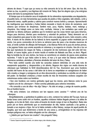 150
abismo de deseo. Y supo que ya nunca su vida carecería de la luz del amor. Que, día tras día,
serían su risa, su pasión y sus lágrimas del corazón de Tabey. Que los alegres ojos y las enérgicas
manos del taíno la acompañarían hasta el fin.
Al tiempo que en la estación seca el resplandor de los almendros representaba una degradación,
el pueblo taíno, sin más herramientas que azuelas de piedra e hilos vegetales, taló árboles, cortó y
desmochó ramas, cepilló parales y cabrios para construir nuevos bohíos y caneyes. Aprovechando
las madrigueras que marmotas y hutías habían excavado a través de raíces de zarzamora, cavó
sótanos que sirvieran de despensas. Sembró maíz, yuca, frijoles, batatas, maní, malanga y
chayotera. Ana trabajó como un taíno más; confiada, intensa y tan verdadera que acabó por
aprender su idioma arahuaco: palabras que le revelaron que las cosas tienen ojos para mirarnos,
lengua para decirnos, dientes para mordernos y voluntad de perdurar. Tabey demostró ser el
mejor compañero para pasar la vida: tierno y firme como una espiga de acero, todo corazón y alma
libre. A través de los árboles de las laderas la tierra expandió su jugoso verdor modelado por el
viento. Los poros conmovidos de la tierra se abrieron para dar paso a las doradas mazorcas de
maíz, al verde surtidor de alfanjes del henequén, a las blancas flores de la yuca de anchas pencas,
a las jugosas frutas cuyo aroma ascendía en columnas y se esparcía en círculos. Ana dio a luz un
hijo que reproducía los rasgos de Tabey, a excepción de dos luminosos ojos del color del mar.
Guabró, el nuevo bojike, puso al recién nacido el nombre de Alabado sea Dios; es decir, Miguel.
Bajo la tendida luz de seis otoños, las horas se convirtieron en estados de gracia como praderas
nacientes. Y todo lo que había sobre la tierra, el mar y lo que veían las blancas estrellas en
Huionacoa cantaban, alentaban y florecían alrededor del amor de Ana y Tabey.
Pero todo cambió cuando una tarde las caracolas ulularon detenidas en una sola nota de
exasperante quejumbre y, despavoridos y sin aliento, llegaron dos vigías con media docena de
ciboneyes que habitaban la fértil desembocadura del río Toa. Anunciaron que unos hombres
nacidos del huevo de las auras o del dolor de la tierra se empeñaban en vanagloriarse de haber
sido creados a imagen y semejanza de un dios desconocido y sembraban su estrella con el vértigo
del poder. Se llamaban cristianos y traían escolta de más de trescientos esclavos cargados con
voluminosas cestas sobre sus hombros.
─Son cien hombres con rostros greñudos igual que los monos, pero blancos como la yuca
─explicó uno de los ciboneyes─. Visten conchas plateadas para volverse inmortales.
─He conocido a uno de ellos ─les dijo Tabey─. Ha sido mi amigo, y amigo de nuestro pueblo.
Era un hombre bueno.
─No sería cristiano. Los cristianos son tan rapaces como carairas 72 ─afirmó uno de los
ciboneyes.
Atropelladamente, y quitándose la palabra uno a otro, contaron los nativos del Toa que, hacía ya
tantas lunas como suele vivir un hombre, aquellos cristianos habían llegado primero a la aldea de
Guajaba, en la isla de Haití, cinco soles al levante de donde rompe el mar en Bayatikeri. Nada más
poner pie en tierra advirtiendo que se enseñoreaban de ella, habían cautivado a las gentes y
tomado a sus mujeres e hijos. Así se lo había contado a ellos Hatuey, cacique de aquel pueblo de
Guajaba, que tuvo que desterrarse a bordo de una canoa y, arriesgándose en las espumas del
siempre peligroso mar, se había refugiado con los ciboneyes.
─¿Sabéis por qué fueron tan crueles? ─les preguntó Tabey.
72 Caraira: Especie de gavilán leonado, con cabeza negra y alas robustas y largas.
 