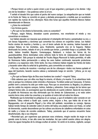 151
─Porque tienen un señor a quien sirven y por el que angustian y persiguen a los demás ─dijo
uno de los heraldos─. Ese poderoso señor es el oro.
Y señaló el dorado lirio que cubría el pecho del nuevo cacique. La estupefacción que se instaló
en la frente de Tabey se convirtió en grave y alertada preocupación a medida que se sucedieron
con rapidez las nuevas de los ciboneyes. Hacía diez lunas que aquellos hombres blancos habían
desembarcado en Baracoa.
─¿Cómo los recibisteis?
─Les hicimos guerra.
─¿Por qué no les disteis la bienvenida, como es costumbre?
─Porque, según Hatuey, deseaban cuanto poseíamos, nos enseñarían el miedo y nos
convertirían en esclavos.
Los habían atacado con macanas que producían el estampido del trueno y perpetuaban su eco, y
con lanzas fulgurantes y durísimas que convertían los cráneos en crujientes vainas. Les habían
hecho cientos de muertos y heridos y, con el tesón sañudo de las carairas, habían buscado al
cacique Hatuey en las montañas, para, finalmente, quemarlo vivo en la hoguera. Habían
destrozado los zemíes, robado el oro y la comida que tenían, y prendido fuego a su poblado. Más
tarde, habían invadido Bayamo, Cumanayagua, Batabanó, e incluso las tierras de los
guanahacabibes. Ahora dominaban como señores toda la tierra de Cubanascnan, desde Guane
hasta Bayatikeri. Sólo porque la voluntad de Yocahu Bagua Maorocoti lo había permitido, el valle
de Huionacoa había permanecido a salvoy las aves habían continuado marcando protectoras
cicatrices a su espacioso cielo. Entre tanto, los muy cristianos habían mojado las frentes de todos
y trazando sobre ellas la señal de la golondrina, para convertirlos en esclavos.
─Por eso, muchos de nosotros ─concluyó uno de los ciboneyes ─todos nos hemos quitado el
agua del bautismo, lavando nuestra cabeza y exclamando luego en secreto: “¡Ahora, ya no soy
cristiano!”
─¿Por qué se llaman hijos de Dios esos hombres tan crueles? ─inquirió Tabey.
─Sólo sabemos que con ellos nos llegó la miseria, el tributo y la muerte. Si os advertimos todo
esto es porque los cristianos están viniendo a Huionacoa. Ya deben andar por Caracusey. Si hemos
podido venir a avisaros ha sido por orden suya. Para que os anunciemos su llegada y os pidamos
que les cedáis los mejores caneyes, bohíos, bebidas y alimentos. Como amigos de los taínos que
siempre hemos sido, os aconsejamos que los obedezcáis en cuanto ordenen. Quizá de esa manera
el pueblo de Huionacoa sea más afortunado que los demás de Cubanascnan, y no veáis sobre
vuestra tierra cómo arden las cosechas y se quiebra el rostro del sol sobre los dioses.
Meditando que la temeridad es peligrosa en un cacique, y que el verdadero valor consiste en ser
prudente, Tabey ordenó a Guabí que, cuanto antes, trajese a Ana, que había ido al mar de
Bayaguarabo, con el pequeño Miguel y los niños del poblado; necesitaba su consejo. Apenas
habían tenido tiempo de extender sobre el centro del batey una amplia estera con frutas, en señal
de bienvenida, cuando descendieran por las colinas una docena de caballeros enfundados en cotas
de malla y a lomos de corceles andaluces. Tabey, previendo que el azaroso encuentro fuese
desafortunado, dijo a sus nitaynos:
─Recordad que, por superiores que parezcan esos cristianos, ningún nacido de mujer es tan
grande como la tierra, ni tan alto como las montañas. Así que cubrid vuestra cólera con alegría,
como las aguas tranquilas de la ciénaga ocultan al caimán. Se sentó en la estera, vigilante, aunque
 