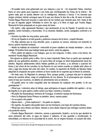 155
─El pueblo taíno está gobernado por sus nitaynos y por mí ─le respondió Tabey, mientras
hacía un seco gesto para espantar a una hutía que mordisqueaba las frutas de la estera─. No
quiere nada que no pueda obtener con su inteligencia, destreza o fuerza. Y no necesita que
ningún cristiano intente conseguir para él lo que sus dioses le dan día a día. Al nacer al mundo,
Yocahu Bagua Maorocoti proveyó a cada taíno de los medios que necesita para vivir, hasta el día
en que el sagrado pájaro Yahubaba le cierre los ojos y lo lleve al lugar que Yocahu Bagua
Maorocoti le tiene preparado en su gran caney de humo.
─Os repito ─dijo agriamente Narváez─ que pertenecéis al rey de España. Si queréis ser sus
vasallos, seréis honrados y favorecidos. Si os mostráis rebeldes, seréis castigados conforme a la
justicia.
─Vuestro rey debe ser muy pobre, pues pide.
─El rey de España es el más grande y poderoso monarca de la tierra ─espetó Narváez.
─Yo digo además que es muy atrevido, pues, a quienes no conoce, amenaza con tomarles la
tierra y querer hacerles esclavos.
─Nadie ha hablado de esclavitud ─intercedió el joven caballero de mirada amielada─, sino de
trabajo. El hombre tiene que trabajar hasta que muere, como los pájaros.
─Poco sabéis de pájaros y sus trabajos, que no son ningunos. A ellos, como a los taínos, los
mantiene Yocahu Bagua Maorocoti.
Una iguana se plantó junto a ellos. Con su mano izquierda Tabey hizo un gesto que asemejó al
aleteo de una golondrina aturdida, y el saurio lleno de arrugas se retiró lánguidamente hacia los
árboles. Algunos adolescentes taínos habían perdido ya el temor, y se atrevían a acariciar los
lomos y las crines de los corceles; la risa floreció en sus rostros cuando un caballo alzó ufano su
cola y cagó dos bostas del color del cobre. En cambio, la expresión de Pánfilo de Narváez había
adquirido la crispación de quien contiene un furor nacido de no soportar que le lleven la contraria.
─En todo caso, Su Majestad no amenaza. Pero, porque puede, y porque vela por la salvación
eterna de vuestras almas, exige el cumplimiento de sus deseos. En el preocuparse por vosotros,
como lo hace por nosotros, no debéis ver atrevimiento sino un derecho.
─El pueblo taíno no sufre cosquillas ante las demasías de cualquier otro pueblo, ni de sus
guamiquinas 73.
─Mirad que ─intervino veloz el clérigo, para anticiparse al seguro estallido del capitán─, el rey
de España es un gran padre y todos somos sus hijos; vosotros y nosotros.
─Mi padre fue Guaracabuya, hermano de Tureygua, el anterior cacique de Huionacoa.
─Pero Su Majestad Carlos Primero es también, ahora, vuestro padre.
─Yo no quiero otro padre.
─Quiero decir..., ¿Cómo explicaros?... Un padre en espíritu...
─En espíritu, los padres del pueblo taíno son los hermanos y los hijos de nuestros dioses.
─Mirad que esos dioses son falsos. Adoráis a unos ídolos impuros que entregan vuestras almas
a la perdición eterna.
─Yocahu Bagua Maorocoti ─intervino, serena y gravemente, Guabró─ es la luz que alumbró la
vacía extensión del cielo, el agua en reposo o saltarina, el mar apacible o encolerizado, la
inmovilidad y el silencio en la oscuridad de la noche. Así se originó Huracán, el corazón del cielo.
73 Guamiquina: Entre los taínos del siglo XVI designaba al más poderoso de los jefes.
 
