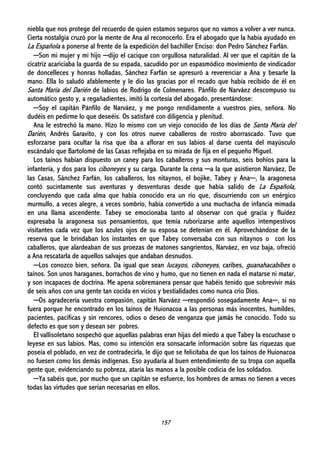157
niebla que nos protege del recuerdo de quien estamos seguros que no vamos a volver a ver nunca.
Cierta nostalgia cruzó por la mente de Ana al reconocerlo. Era el abogado que la había ayudado en
La Española a ponerse al frente de la expedición del bachiller Enciso: don Pedro Sánchez Farfán.
─Son mi mujer y mi hijo ─dijo el cacique con orgullosa naturalidad. Al ver que el capitán de la
cicatriz acariciaba la guarda de su espada, sacudido por un espasmódico movimiento de vindicador
de doncelleces y honras holladas, Sánchez Farfán se apresuró a reverenciar a Ana y besarle la
mano. Ella lo saludó afablemente y le dio las gracias por el recado que había recibido de él en
Santa María del Darién de labios de Rodrigo de Colmenares. Pánfilo de Narváez descompuso su
automático gesto y, a regañadientes, imitó la cortesía del abogado, presentándose:
─Soy el capitán Pánfilo de Narváez, y me pongo rendidamente a vuestros pies, señora. No
dudéis en pedirme lo que deseéis. Os satisfaré con diligencia y plenitud.
Ana le estrechó la mano. Hizo lo mismo con un viejo conocido de los días de Santa María del
Darién, Andrés Garavito, y con los otros nueve caballeros de rostro aborrascado. Tuvo que
esforzarse para ocultar la risa que iba a aflorar en sus labios al darse cuenta del mayúsculo
escándalo que Bartolomé de las Casas reflejaba en su mirada de fija en el pequeño Miguel.
Los taínos habían dispuesto un caney para los caballeros y sus monturas, seis bohíos para la
infantería, y dos para los ciboneyes y su carga. Durante la cena ─a la que asistieron Narváez, De
las Casas, Sánchez Farfán, los caballeros, los nitaynos, el bojike, Tabey y Ana─, la aragonesa
contó sucintamente sus aventuras y desventuras desde que había salido de La Española,
concluyendo que cada alma que había conocido era un río que, discurriendo con un enérgico
murmullo, a veces alegre, a veces sombrío, había convertido a una muchacha de infancia mimada
en una llama ascendente. Tabey se emocionaba tanto al observar con qué gracia y fluidez
expresaba la aragonesa sus pensamientos, que temía ruborizarse ante aquellos intempestivos
visitantes cada vez que los azules ojos de su esposa se detenían en él. Aprovechándose de la
reserva que le brindaban los instantes en que Tabey conversaba con sus nitaynos o con los
caballeros, que alardeaban de sus proezas de matones sangrientos, Narváez, en voz baja, ofreció
a Ana rescatarla de aquellos salvajes que andaban desnudos.
─Los conozco bien, señora. Da igual que sean lucayos, ciboneyes, caribes, guanahacabibes o
taínos. Son unos haraganes, borrachos de vino y humo, que no tienen en nada el matarse ni matar,
y son incapaces de doctrina. Me apena sobremanera pensar que habéis tenido que sobrevivir más
de seis años con una gente tan cocida en vicios y bestialidades como nunca crio Dios.
─Os agradecería vuestra compasión, capitán Narváez ─respondió sosegadamente Ana─, si no
fuera porque he encontrado en los taínos de Huionacoa a las personas más inocentes, humildes,
pacientes, pacíficas y sin rencores, odios o deseo de venganza que jamás he conocido. Todo su
defecto es que son y desean ser pobres.
El vallisoletano sospechó que aquellas palabras eran hijas del miedo a que Tabey la escuchase o
leyese en sus labios. Mas, como su intención era sonsacarle información sobre las riquezas que
poseía el poblado, en vez de contradecirla, le dijo que se felicitaba de que los taínos de Huionacoa
no fuesen como los demás indígenas. Eso ayudaría al buen entendimiento de su tropa con aquella
gente que, evidenciando su pobreza, ataría las manos a la posible codicia de los soldados.
─Ya sabéis que, por mucho que un capitán se esfuerce, los hombres de armas no tienen a veces
todas las virtudes que serían necesarias en ellos.
 