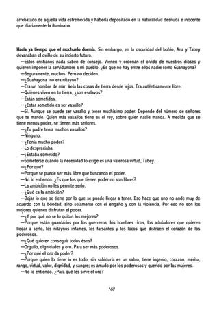 160
arrebatado de aquella vida estremecida y haberla depositado en la naturalidad desnuda e inocente
que diariamente la iluminaba.
Hacía ya tiempo que el mochuelo dormía. Sin embargo, en la oscuridad del bohío, Ana y Tabey
devanaban el ovillo de su incierto futuro.
─Estos cristianos nada saben de consejo. Vienen y ordenan el olvido de nuestros dioses y
quieren imponer la servidumbre a mi pueblo. ¿Es que no hay entre ellos nadie como Guahayona?
─Seguramente, muchos. Pero no deciden.
─¿Guahayona no era nitayno?
─Era un hombre de mar. Veía las cosas de tierra desde lejos. Era auténticamente libre.
─Quienes viven en tu tierra, ¿son esclavos?
─Están sometidos.
─¿Estar sometido es ser vasallo?
─Sí. Aunque se puede ser vasallo y tener muchísimo poder. Depende del número de señores
que te mande. Quien más vasallos tiene es el rey, sobre quien nadie manda. A medida que se
tiene menos poder, se tienen más señores.
─¿Tu padre tenía muchos vasallos?
─Ninguno.
─¿Tenía mucho poder?
─Lo despreciaba.
─¿Estaba sometido?
─Someterse cuando la necesidad lo exige es una valerosa virtud, Tabey.
─¿Por qué?
─Porque se puede ser más libre que buscando el poder.
─No lo entiendo. ¿Es que los que tienen poder no son libres?
─La ambición no les permite serlo.
─¿Qué es la ambición?
─Dejar lo que se tiene por lo que se puede llegar a tener. Eso hace que uno no ande muy de
acuerdo con la bondad, sino solamente con el engaño y con la violencia. Por eso no son los
mejores quienes disfrutan el poder.
─¿Y por qué no se lo quitan los mejores?
─Porque están guardados por los guerreros, los hombres ricos, los aduladores que quieren
llegar a serlo, los nitaynos infames, los farsantes y los locos que distraen el corazón de los
poderosos.
─¿Qué quieren conseguir todos ésos?
─Orgullo, dignidades y oro. Para ser más poderosos.
─¿Por qué el oro da poder?
─Porque quien lo tiene lo es todo; sin sabiduría es un sabio, tiene ingenio, corazón, mérito,
rango, virtud, valor, dignidad, y sangre; es amado por los poderosos y querido por las mujeres.
─No lo entiendo. ¿Para qué les sirve el oro?
 