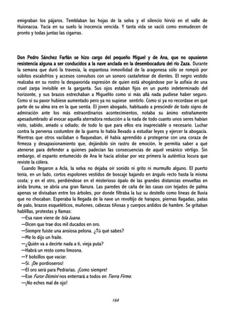 164
emigraban los pájaros. Temblaban las hojas de la selva y el silencio hirvió en el valle de
Huionacoa. Yacía en su suelo la inocencia vencida. Y tanta vida se vació como enmudecen de
pronto y todas juntas las cigarras.
Don Pedro Sánchez Farfán se hizo cargo del pequeño Miguel y de Ana, que no opusieron
resistencia alguna a ser conducidos a la nave anclada en la desembocadura del río Zaza. Durante
la semana que duró la travesía, la espantosa inmovilidad de la aragonesa sólo se rompió por
súbitos escalofríos y accesos convulsos con un sonoro castañetear de dientes. El negro vestido
realzaba en su rostro la despavorida expresión de quien está ahogándose por la asfixia de una
cruel zarpa invisible en la garganta. Sus ojos estaban fijos en un punto indeterminado del
horizonte, y sus brazos estrechaban a Miguelito como si más allá nada pudiese haber seguro.
Como si su pavor hubiese aumentado pero ya no supiese sentirlo. Como si ya no recordase en qué
parte de su alma era en la que sentía. El joven abogado, habituado a prescindir de todo signo de
admiración ante los más extraordinarios acontecimientos, notaba su ánimo extrañamente
apesadumbrado al evocar aquella aterradora reducción a la nada de todo cuanto unos seres habían
visto, sabido, amado u odiado; de todo lo que para ellos era inapreciable o necesario. Luchar
contra la perversa costumbre de la guerra lo había llevado a estudiar leyes y ejercer la abogacía.
Mientras que otros vacilaban o flaqueaban, él había aprendido a protegerse con una coraza de
firmeza y desapasionamiento que, dejándolo sin rastro de emoción, le permitía saber a qué
atenerse para defender a quienes padecían las consecuencias de aquel vesánico vértigo. Sin
embargo, el espanto entumecido de Ana le hacía atisbar por vez primera la auténtica locura que
reviste la cólera.
Cuando llegaron a Acla, la selva no dejaba oír sonido ni grito ni murmullo alguno. El puerto
tenía, en un lado, cortos espolones vestidos de boscaje bajando en ángulo recto hasta la misma
costa; y en el otro, perdiéndose en el misterioso ópalo de las grandes distancias envueltas en
árida bruma, se abría una gran llanura. Las paredes de caña de las casas con tejados de palma
apenas se divisaban entre los árboles, por donde filtraba la luz su destello como líneas de lluvia
que no chocaban. Esperaba la llegada de la nave un revoltijo de harapos, piernas llagadas, patas
de palo, brazos esqueléticos, muñones, cabezas tiñosas y cuerpos ardidos de hambre. Se gritaban
hablillas, protestas y llamas:
─Esa nave viene de Isla Juana.
─Dicen que trae dos mil ducados en oro.
─Siempre fuiste una ansiosa pelona. ¿Tú qué sabes?
─Me lo dijo un fraile.
─¿Quién va a decirte nada a ti, vieja puta?
─Habrá un resto como limosna.
─Y bolsillos que vaciar.
─Sí. ¡De pordioseros!
─El oro será para Pedrarias. ¡Como siempre!
─Ese Furor Dómini nos enterrará a todos en Tierra Firme.
─¡No eches mal de ojo!
 