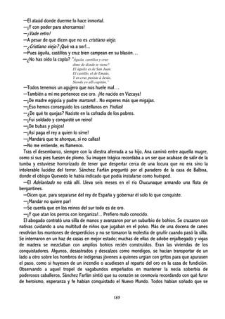 165
─El ataúd donde duerme lo hace inmortal.
─¡Y con poder para ahorcarnos!
─¡Vade retro!
─A pesar de que dicen que no es cristiano viejo.
─¿Cristiano viejo? ¡Qué va a ser!...
─Pues águila, castillos y cruz bien campean en su blasón…
─¿No has oído la copla? “Águila, castillos y cruz
dime de dónde te viene?
El águila es de San Juan;
El castillo, el de Emaús,
Y en cruz pusiste á Jesús,
Siendo yo allí capitán.”
─Todos tenemos un agujero que nos huele mal…
─También a mí me pertenece ese oro. ¡He nacido en Vizcaya!
─¡De madre egipcia y padre marrano!.. No esperes más que migajas.
─¡Eso hemos conseguido los castellanos en Yndias!
─¿De qué te quejas? Naciste en la cofradía de los pobres.
─¡Fui soldado y conquisté un reino!
─¡De bubas y piojos!
─¡Así paga el rey a quien lo sirve!
─¡Mandará que te ahorque, si no callas!
─No me entiende, es flamenco.
Tras el desembarco, siempre con la diestra aferrada a su hijo, Ana caminó entre aquella mugre,
como si sus pies fuesen de plomo. Su imagen trágica recordaba a un ser que acabase de salir de la
tumba y estuviese horrorizado de tener que despertar cerca de una locura que no era sino la
intolerable lucidez del terror. Sánchez Farfán preguntó por el paradero de la casa de Balboa,
donde el obispo Quevedo le había indicado que podía instalarse como huésped.
─El Adelantado no está allí. Lleva seis meses en el río Chucunaque armando una flota de
bergantines.
─Dicen que, para separarse del rey de España y gobernar él solo lo que conquiste.
─¡Mandar no quiere par!
─Se cuenta que en los reinos del sur todo es de oro.
─¡Y que atan los perros con longaniza!... Prefiero malo conocido.
El abogado contrató una silla de manos y avanzaron por un suburbio de bohíos. Se cruzaron con
nativas cuidando a una multitud de niños que jugaban en el polvo. Más de una docena de canes
revolvían los montones de desperdicios y no se tomaron la molestia de gruñir cuando pasó la silla.
Se internaron en un haz de casas en mejor estado; muchas de ellas de adobe enjalbegado y vigas
de madera se mezclaban con amplios bohíos recién construidos. Eran las viviendas de los
conquistadores. Algunos, desastrados y descalzos como mendigos, se hacían transportar de un
lado a otro sobre los hombros de indígenas jóvenes a quienes urgían con gritos para que apurasen
el paso, como si huyesen de un incendio o acudiesen al reparto del oro en la casa de fundición.
Observando a aquel tropel de vagabundos empeñados en mantener la necia soberbia de
poderosos caballeros, Sánchez Farfán sintió que su corazón se conmovía recordando con qué furor
de heroísmo, esperanza y fe habían conquistado el Nuevo Mundo. Todos habían soñado que se
 