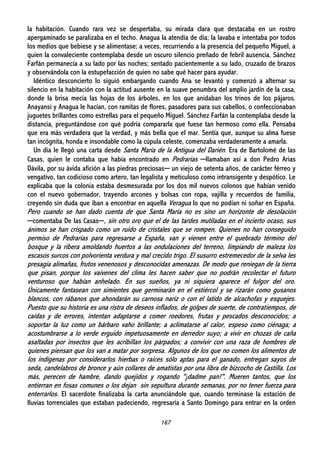 167
la habitación. Cuando rara vez se despertaba, su mirada clara que destacaba en un rostro
apergaminado se paralizaba en el techo. Anagua la atendía de día; la lavaba e intentaba por todos
los medios que bebiese y se alimentase; a veces, recurriendo a la presencia del pequeño Miguel, a
quien la convaleciente contemplaba desde un oscuro silencio preñado de febril ausencia. Sánchez
Farfán permanecía a su lado por las noches; sentado pacientemente a su lado, cruzado de brazos
y observándola con la estupefacción de quien no sabe qué hacer para ayudar.
Idéntico desconcierto lo siguió embargando cuando Ana se levantó y comenzó a alternar su
silencio en la habitación con la actitud ausente en la suave penumbra del amplio jardín de la casa,
donde la brisa mecía las hojas de los árboles, en los que anidaban los trinos de los pájaros.
Anayansi y Anagua le hacían, con ramitas de flores, pasadores para sus cabellos, o confeccionaban
juguetes brillantes como estrellas para el pequeño Miguel. Sánchez Farfán la contemplaba desde la
distancia, preguntándose con qué podría compararla que fuese tan hermoso como ella. Pensaba
que era más verdadera que la verdad, y más bella que el mar. Sentía que, aunque su alma fuese
tan incógnita, honda e insondable como la cúpula celeste, comenzaba verdaderamente a amarla.
Un día le llegó una carta desde Santa María de la Antigua del Darién. Era de Bartolomé de las
Casas, quien le contaba que había encontrado en Pedrarias ─llamaban así a don Pedro Arias
Dávila, por su ávida afición a las piedras preciosas─ un viejo de setenta años, de carácter férreo y
vengativo, tan codicioso como artero, tan legalista y meticuloso como intransigente y despótico. Le
explicaba que la colonia estaba desmesurada por los dos mil nuevos colonos que habían venido
con el nuevo gobernador, trayendo arcones y bolsas con ropa, vajilla y recuerdos de familia,
creyendo sin duda que iban a encontrar en aquella Veragua lo que no podían ni soñar en España.
Pero cuando se han dado cuenta de que Santa María no es sino un horizonte de desolación
─comentaba De las Casas─, sin otro oro que el de las tardes mutiladas en el incierto ocaso, sus
ánimos se han crispado como un ruido de cristales que se rompen. Quienes no han conseguido
permiso de Pedrarias para regresarse a España, van y vienen entre el quebrado término del
bosque y la ribera amoldando huertos a las ondulaciones del terreno, limpiando de maleza los
escasos surcos con polvorienta verdura y mal crecido trigo. El susurro estremecedor de la selva les
presagia alimañas, frutos venenosos y desconocidas amenazas. De modo que reniegan de la tierra
que pisan, porque los vaivenes del clima les hacen saber que no podrán recolectar el futuro
venturoso que habían anhelado. En sus sueños, ya ni siquiera aparece el fulgor del oro.
Únicamente fantasean con simientes que germinarán en el estiércol y se rizarán como gusanos
blancos, con rábanos que ahondarán su carnosa nariz o con el latido de alcachofas y esquejes.
Puesto que su historia es una ristra de deseos inflados, de golpes de suerte, de contratiempos, de
caídas y de errores, intentan adaptarse a comer roedores, frutas y pescados desconocidos; a
soportar la luz como un bárbaro vaho brillante; a aclimatarse al calor, espeso como ciénaga; a
acostumbrarse a lo verde erguido impetuosamente en derredor suyo; a vivir en chozas de caña
asaltadas por insectos que les acribillan los párpados; a convivir con una raza de hombres de
quienes piensan que los van a matar por sorpresa. Algunos de los que no comen los alimentos de
los indígenas por considerarlos hierbas o raíces sólo aptas para el ganado, entregan sayos de
seda, candelabros de bronce y aún collares de amatistas por una libra de bizcocho de Castilla. Los
más, perecen de hambre, dando quejidos y rogando "¡dadme pan!". Mueren tantos, que los
entierran en fosas comunes o los dejan sin sepultura durante semanas, por no tener fuerza para
enterrarlos. El sacerdote finalizaba la carta anunciándole que, cuando terminase la estación de
lluvias torrenciales que estaban padeciendo, regresaría a Santo Domingo para entrar en la orden
 