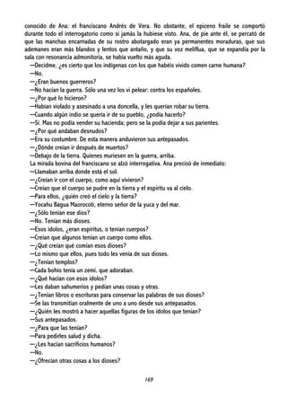 169
conocido de Ana: el franciscano Andrés de Vera. No obstante, el epiceno fraile se comportó
durante todo el interrogatorio como si jamás la hubiese visto. Ana, de pie ante él, se percató de
que las manchas encarnadas de su rostro abotargado eran ya permanentes moraduras, que sus
ademanes eran más blandos y lentos que antaño, y que su voz meliflua, que se expandía por la
sala con resonancia admonitoria, se había vuelto más aguda.
─Decidme, ¿es cierto que los indígenas con los que habéis vivido comen carne humana?
─No.
─¿Eran buenos guerreros?
─No hacían la guerra. Sólo una vez los vi pelear: contra los españoles.
─¿Por qué lo hicieron?
─Habían violado y asesinado a una doncella, y les querían robar su tierra.
─Cuando algún indio se quería ir de su pueblo, ¿podía hacerlo?
─Sí. Mas no podía vender su hacienda; pero se la podía dejar a sus parientes.
─¿Por qué andaban desnudos?
─Era su costumbre. De esta manera anduvieron sus antepasados.
─¿Dónde creían ir después de muertos?
─Debajo de la tierra. Quienes muriesen en la guerra, arriba.
La mirada bovina del franciscano se alzó interrogativa. Ana precisó de inmediato:
─Llamaban arriba donde está el sol.
─¿Creían ir con el cuerpo, como aquí vivieron?
─Creían que el cuerpo se pudre en la tierra y el espíritu va al cielo.
─Para ellos, ¿quién creó el cielo y la tierra?
─Yocahu Bagua Maorocoti, eterno señor de la yuca y del mar.
─¿Sólo tenían ese dios?
─No. Tenían más dioses.
─Esos ídolos, ¿eran espíritus, o tenían cuerpos?
─Creían que algunos tenían un cuerpo como ellos.
─¿Qué creían qué comían esos dioses?
─Lo mismo que ellos, pues todo les venía de sus dioses.
─¿Tenían templos?
─Cada bohío tenía un zemí, que adoraban.
─¿Qué hacían con esos ídolos?
─Les daban sahumerios y pedían unas cosas y otras.
─¿Tenían libros o escrituras para conservar las palabras de sus dioses?
─Se las transmitían oralmente de uno a uno desde sus antepasados.
─¿Quién les mostró a hacer aquellas figuras de los ídolos que tenían?
─Sus antepasados.
─¿Para que las tenían?
─Para pedirles salud y dicha.
─¿Les hacían sacrificios humanos?
─No.
─¿Ofrecían otras cosas a los dioses?
 