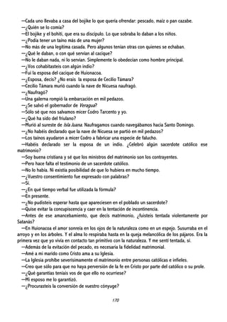 170
─Cada uno llevaba a casa del bojike lo que quería ofrendar: pescado, maíz o pan cazabe.
─¿Quién se lo comía?
─El bojike y el bohiti, que era su discípulo. Lo que sobraba lo daban a los niños.
─¿Podía tener un taíno más de una mujer?
─No más de una legítima casada. Pero algunos tenían otras con quienes se echaban.
─¿Qué le daban, o con qué servían al cacique?
─No le daban nada, ni lo servían. Simplemente lo obedecían como hombre principal.
─¿Vos cohabitasteis con algún indio?
─Fui la esposa del cacique de Huionacoa.
─¿Esposa, decís? ¿No erais la esposa de Cecilio Támara?
─Cecilio Támara murió cuando la nave de Nicuesa naufragó.
─¿Naufragó?
─Una galerna rompió la embarcación en mil pedazos.
─¿Se salvó el gobernador de Veragua?
─Sólo sé que nos salvamos micer Codro Tarcento y yo.
─¿Qué ha sido del friulano?
─Murió al sureste de Isla Juana. Naufragamos cuando navegábamos hacia Santo Domingo.
─¿No habéis declarado que la nave de Nicuesa se partió en mil pedazos?
─Los taínos ayudaron a micer Codro a fabricar una especie de falucho.
─Habéis declarado ser la esposa de un indio. ¿Celebró algún sacerdote católico ese
matrimonio?
─Soy buena cristiana y sé que los ministros del matrimonio son los contrayentes.
─Pero hace falta el testimonio de un sacerdote católico.
─No lo había. Ni existía posibilidad de que lo hubiera en mucho tiempo.
─¿Vuestro consentimiento fue expresado con palabras?
─Sí.
─¿En qué tiempo verbal fue utilizada la fórmula?
─En presente.
─¿No pudisteis esperar hasta que apareciesen en el poblado un sacerdote?
─Quise evitar la concupiscencia y caer en la tentación de incontinencia.
─Antes de ese amancebamiento, que decís matrimonio, ¿fuisteis tentada violentamente por
Satanás?
─En Huionacoa el amor sonreía en los ojos de la naturaleza como en un espejo. Susurraba en el
arroyo y en los árboles. Y el alma lo respiraba hasta en la queja melancólica de los pájaros. Era la
primera vez que yo vivía en contacto tan primitivo con la naturaleza. Y me sentí tentada, sí.
─Además de la evitación del pecado, es necesaria la fidelidad matrimonial.
─Amé a mi marido como Cristo ama a su Iglesia.
─La Iglesia prohíbe severísimamente el matrimonio entre personas católicas e infieles.
─Creo que sólo para que no haya perversión de la fe en Cristo por parte del católico o su prole.
─¿Qué garantías teníais vos de que ello no ocurriese?
─Mi esposo me lo garantizó.
─¿Procurasteis la conversión de vuestro cónyuge?
 