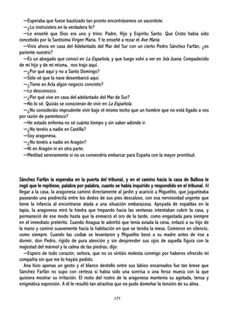 171
─Esperaba que fuese bautizado tan pronto encontrásemos un sacerdote.
─¿Lo instruisteis en la verdadera fe?
─Le enseñé que Dios era uno y trino: Padre, Hijo y Espíritu Santo. Que Cristo había sido
concebido por la Santísima Virgen María. Y le enseñé a rezar el Ave María.
─Vivís ahora en casa del Adelantado del Mar del Sur con un cierto Pedro Sánchez Farfán, ¿es
pariente vuestro?
─Es un abogado que conocí en La Española, y que luego volví a ver en Isla Juana. Compadecido
de mi hijo y de mí misma, nos trajo aquí.
─¿Por qué aquí y no a Santo Domingo?
─Sólo sé que la nave desembarcó aquí.
─¿Tiene en Acla algún negocio concreto?
─Lo desconozco.
─¿Por qué vive en casa del adelantado del Mar de Sur?
─No lo sé. Quizás se conocieran de vivir en La Española.
─¿No consideráis imprudente vivir bajo el mismo techo que un hombre que no está ligado a vos
por razón de parentesco?
─He estado enferma no sé cuánto tiempo y sin saber adónde ir.
─¿No tenéis a nadie en Castilla?
─Soy aragonesa.
─¿No tenéis a nadie en Aragón?
─Ni en Aragón ni en otra parte.
─Meditad serenamente si no os convendría embarcar para España con la mayor prontitud.
Sánchez Farfán la esperaba en la puerta del tribunal, y en el camino hacia la casa de Balboa le
rogó que le repitiese, palabra por palabra, cuanto se había inquirido y respondido en el tribunal. Al
llegar a la casa, la aragonesa caminó directamente al jardín y acarició a Miguelito, que jugueteaba
paseando una piedrecita entre los dedos de sus pies descalzos, con esa nerviosidad urgente que
tiene la infancia al encontrarse atada a una situación embarazosa. Apoyada de espaldas en la
tapia, la aragonesa miró la hiedra que trepando hacia las ventanas intentaban cubrir la casa, y
permaneció de ese modo hasta que la enmarcó el oro de la tarde, como engastada para siempre
en el inmediato pretérito. Cuando Anagua le advirtió que tenía aviada la cena, enlazó a su hijo de
la mano y caminó suavemente hacia la habitación en que se tendía la mesa. Comieron en silencio,
como siempre. Cuando las coíbas se levantaron y Miguelito besó a su madre antes de irse a
dormir, don Pedro, rígido de pura atención y sin desprender sus ojos de aquella figura con la
majestad del mármol y la calma de las piedras, dijo:
─Espero de todo corazón, señora, que no os sintáis molesta conmigo por haberos ofrecido mi
compañía sin que me lo hayáis pedido.
Ana hizo apenas un gesto y el blanco destello entre sus labios encarnados fue tan breve que
Sánchez Farfán no supo con certeza si había sido una sonrisa o una feroz mueca con la que
quisiera mostrar su irritación. El resto del rostro de la aragonesa mantenía su agotada, tensa y
enigmática expresión. A él le resultó tan atractiva que no pudo domeñar la tensión de su alma.
 