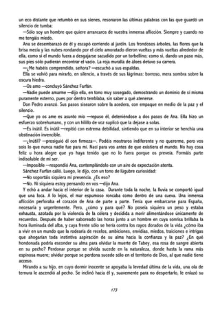 173
un eco distante que retumbó en sus sienes, resonaron las últimas palabras con las que guardó un
silencio de tumba:
─Sólo soy un hombre que quiere arrancaros de vuestra inmensa aflicción. Siempre y cuando no
me tengáis miedo.
Ana se desembarazó de él y escapó corriendo al jardín. Los frondosos árboles, las flores que la
brisa mecía y las nubes rondando por el cielo amoratado dieron vueltas y más vueltas alrededor de
ella, como si el mundo fuera a desgajarse sacudido por un torbellino; como si, dando un paso más,
sus pies sólo pudieran encontrar el vacío. La roja muralla de áloes detuvo su carrera.
─¿Me habéis comprendido, señora? ─escuchó a sus espaldas.
Ella se volvió para mirarlo, en silencio, a través de sus lágrimas: borroso, mera sombra sobre la
oscura hiedra.
─Os amo ─concluyó Sánchez Farfán.
─Nadie puede amarme ─dijo ella, en tono muy sosegado, demostrando un dominio de sí misma
puramente externo, pues por dentro temblaba, sin saber a qué atenerse.
Don Pedro avanzó. Sus pasos sisearon sobre la acedera, con empaque en medio de la paz y el
silencio.
─Que yo os ame es asunto mío ─repuso él, deteniéndose a dos pasos de Ana. Ella hizo un
esfuerzo sobrehumano, y con un hilillo de voz suplicó que la dejase a solas.
─Es inútil. Es inútil ─repitió con extrema debilidad, sintiendo que en su interior se henchía una
obstinación invencible.
─¿Inútil? ─prosiguió él con firmeza─. Podéis mostraros indiferente y no quererme, pero vos
sois lo que nunca nadie fue para mí. Nací para vos antes de que existiera el mundo. No hay cosa
feliz u hora alegre que yo haya tenido que no lo fuera porque os preveía. Formáis parte
indisoluble de mi ser.
─Imposible ─respondió Ana, contemplándolo con un aire de expectación atenta.
Sánchez Farfán calló. Luego, le dijo, con un tono de lúgubre curiosidad:
─No soportáis siquiera mi presencia. ¿Es eso?
─No. Ni siquiera estoy pensando en vos ─dijo Ana.
Y echó a andar hacia el interior de la casa. Durante toda la noche, la lluvia se comportó igual
que una loca. A lo lejos, el mar espumoso roncaba como dentro de una cueva. Una inmensa
aflicción perforaba el corazón de Ana de parte a parte. Tenía que embarcarse para España,
necesaria y urgentemente. Pero, ¿cómo y para qué? No poseía siquiera un peso y estaba
exhausta, azotada por la violencia de la cólera y decidida a morir alimentándose únicamente de
recuerdos. Después de haber saboreado las horas junto a un hombre en cuya sonrisa brillaba la
hora iluminada del alba, y cuya frente sólo se hería contra los rayos dorados de la vida ¿cómo iba
a vivir en un mundo que la rodearía de recelos, ambiciones, envidias, miedos, traiciones e intrigas
que ahogarían toda instintiva aspiración de su alma hacia la confianza y la paz? ¿En qué
hondonada podría esconder su alma para olvidar la muerte de Tabey, esa rosa de sangre abierta
en su pecho? Perdonar porque se olvida sucede en la naturaleza, donde hasta la rama más
espinosa muere; olvidar porque se perdona sucede sólo en el territorio de Dios, al que nadie tiene
acceso.
Mirando a su hijo, en cuyo dormir inocente se apoyaba la levedad última de la vida, una ola de
ternura le ascendió al pecho. Se inclinó hacia él y, suavemente para no despertarlo, le enlazó su
 