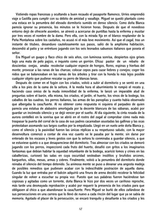 12
Vistiendo ropas francesas y ocultando a buen recaudo el pasaporte flamenco, Urríes emprendió
viaje a Castilla para cumplir con su débito de amistad y vasallaje. Miguel se quedó plantado como
una estaca en la penumbra del elevado dormitorio sumido en denso silencio. Como doña Blanca
parecía ignorar su presencia, los minutos se le hicieron horas. Después de que el novedoso
entorno dejó de ofrecerle asombro, se atrevió a acercarse de puntillas hasta la enferma y musitar
por tres veces el nombre de la dama. Pero ella, con la mirada fija en el blanco resplandor de la
Peña Montañesa sobre los castaños, no acusó ni el más leve movimiento. Así que el zagal, tras un
instante de titubeo, desanduvo cautelosamente sus pasos, salió de la amplísima habitación,
descendió al patio y se entretuvo jugando con los seis leonados sabuesos italianos que poseía el
señor.
Era Miguel un guapo y flaco chico de seis años, con luminosa sonrisa, despiertos ojos grises
bajo una mata de pelo pajizo, e inquieto como un gorrión. Eficaz pastor de un rebaño de
doscientas ovejas, amaba recolectar cualquier especie de hongos, flores, espinas y hierbas del
monte; provocar a las ranas de las charcas; colocar cepos para cazar liebres y conejos; coger los
nidos que se balanceaban en las ramas de los árboles y tirar con la honda lo más lejos posible
cualquier objeto que pudiese rescatar su perro de blancas lanas.
Después de comer en el fogón con los criados, volvió a subir al dormitorio y se sentó en una
silla a los pies de la cama de la señora. A la media hora el aburrimiento le rompió el recato y,
haciendo caso omiso de la muda inmovilidad de la enferma, le lanzó un imparable alud de
preguntas sobre el barón, ella misma, los criados, el jardín, el huerto, los vinos de la bodega, los
caballos de las cuadras, los perros italianos, las armas de las panoplias y cuanto había observado
que albergaba la casa/fuerte. Al no obtener como respuesta ni siquiera el parpadeo de quien
parecía una estatua de alabastro amortajada por la decente blancura de las sábanas, acabó por
guardar un incómodo silencio y se dejó vencer por el sueño. Al día siguiente, la cinta rosada de la
aurora centelleó en la sonrisa que se abrió en el rostro del zagal al comprobar cómo nada más
traspasar la puerta del corral de la casa de sus padres cacareaban asustadas las gallinas y las ocas
protestaban asomando sus largos cuellos por la empalizada. Llegó en un vuelo ante doña Blanca y,
como el silencio y la pasividad fueron las únicas réplicas a su respetuoso saludo, con la mayor
desenvoltura comenzó a contar de viva voz cuanto se le pasaba por la mente; sin darse por
enterado de los escasos y leves gestos con que la señora lo conminaba a guardar silencio, a que
se estuviese quieto o a que desapareciese del dormitorio. Tras almorzar con los criados se demoró
jugando con los perros, inspeccionó cada fruto del huerto, desafió con gritos a los imaginarios
fantasmas que debían habitar la oquedad retumbante de la bodega, acarició lomos y crines en las
caballerizas, curioseó las salas en cuya oscuridad sesteaban insólitos y bruñidos arcones,
bargueños, sillas, mesas, armas y cobres. Finalmente, volvió a la penumbra del dormitorio donde
reinaba el silencio del tiempo detenido. Su animosa mente se puso a devanar una angosta madeja
de posibles remedios que pudiesen acabar con la indescifrable postración de aquella dama.
Cuando la luz que entraba por el balcón adquirió una finura de arena decidió recobrar la felicidad
singular de volver a escuchar su propia voz. Puesto que sus palabras fueron haciéndose tan
copiosas y agitadas como un torrente, doña Blanca le hizo por dos veces un cariñoso reproche,
más tarde una desmayada reprobación y acabó por requerir la presencia de los criados para que
obligasen al chico a que abandonase la casa/fuerte. Pero Miguel se burló de ellos zafándose de
sus persecuciones en una carrera que lo llevó de nuevo a cada rincón del lugar que ya se sabía de
memoria. Agotado el placer de la persecución, se encaró tranquilo y desafiante a los criados y les
 