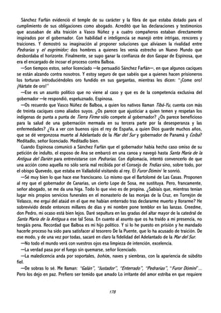 178
Sánchez Farfán evidenció el temple de su carácter y la fibra de que estaba dotado para el
cumplimiento de sus obligaciones como abogado. Acreditó que las declaraciones y testimonios
que acusaban de alta traición a Vasco Núñez y a cuatro compañeros estaban directamente
inspirados por el gobernador. Con habilidad e inteligencia se manejó entre intrigas, rencores y
traiciones. Y demostró su imaginación al proponer soluciones que aliviasen la rivalidad entre
Pedrarias y el esgrimidor; dos hombres a quienes les venía estrecho un Nuevo Mundo que
desbordaba el horizonte. Finalmente, se supo ganar la confianza de don Gaspar de Espinosa, que
era el encargado de incoar el proceso contra Balboa.
─Son tiempos estos, señor licenciado ─le persuadió Sánchez Farfán─, en que algunos caciques
se están alzando contra nosotros. Y estoy seguro de que sabéis que a quienes hacen prisioneros
los torturan introduciéndoles oro fundido en sus gargantas, mientras les dicen: “¡Come oro!
¡Hártate de oro!”
─Ese es un asunto político que no viene al caso y que es de la competencia exclusiva del
gobernador ─le respondió, espeluznado, Espinosa.
─Os recuerdo que Vasco Núñez de Balboa, a quien los nativos llaman Tibá-Yu, cuenta con más
de treinta caciques como aliados suyos. ¿Os parece que ajusticiar a quien temen y respetan los
indígenas de punta a punta de Tierra Firme sólo compete al gobernador? ¿Os parece beneficioso
para la salud de una gobernación mermada en su tercera parte por la desesperanza y las
enfermedades? ¿Va a ver con buenos ojos el rey de España, a quien Dios guarde muchos años,
que se dé vergonzosa muerte al Adelantado de la Mar del Sur y gobernador de Panamá y Coíba?
Meditadlo, señor licenciado. Meditadlo bien.
Cuando Espinosa comunicó a Sánchez Farfán que el gobernador había hecho caso omiso de su
petición de indulto, el esposo de Ana se embarcó en una canoa y navegó hasta Santa María de la
Antigua del Darién para entrevistarse con Pedrarias. Con diplomacia, intentó convencerlo de que
una acción como aquella no sólo sería mal recibida por el Consejo de Yndias sino, sobre todo, por
el obispo Quevedo, que estaba en Valladolid visitando al rey. El Furor Dómini le sonrió.
─Sé muy bien lo que hace ese franciscano. Lo mismo que el Bartolomé de Las Casas. Proponen
al rey que el gobernador de Canarias, un cierto Lope de Sosa, me sustituya. Pero, francamente,
señor abogado, se me da una higa. Todo lo que vivo es de propina. ¿Sabíais que, mientras tenían
lugar mis propios servicios funerales en el monasterio de las monjas de la Cruz, en Torrejón de
Velasco, me erguí del ataúd en el que me habían enterrado tras declararme muerto y llorarme? He
sobrevivido desde entonces millares de días y mi nombre pone temblor en las lanzas. Creedme,
don Pedro, mi ocaso está bien lejos. Daré sepultura en las gradas del altar mayor de la catedral de
Santa María de la Antigua a ese tal Sosa. En cuanto al asunto que os ha traído a mi presencia, no
tengáis pena. Recordad que Balboa es mi hijo político. Y si lo he puesto en prisión y he mandado
hacerle proceso ha sido para satisfacer al tesorero De la Puente, que lo ha acusado de traición. De
ese modo, y de una vez por todas, sacaré en claro la fidelidad del Adelantado de la Mar del Sur.
─No todo el mundo verá con vuestros ojos esa limpieza de intención, excelencia.
─La verdad pasa por el fuego sin quemarse, señor licenciado.
─La maledicencia anda por soportales, bohíos, naves y siembras, con la apariencia de súbdito
fiel.
─De sobras lo sé. Me llaman: “Galán”, “Justador”, “Enterrado”, “Pedrarias”, “Furor Dómini”...
Pero los dejo en paz. Prefiero ser temido que amado Lo irritante del amor estriba en que requiere
 