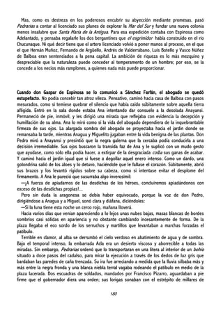 180
Mas, como es destreza en los poderosos encubrir su abyección mediante promesas, pasó
Pedrarias a contar al licenciado sus planes de explorar la Mar del Sur y fundar una nueva colonia
menos insalubre que Santa María de la Antigua. Para esa expedición contaba con Espinosa como
Adelantado, y pensaba regalarle los dos bergantines que el esgrimidor había construido en el río
Chucunaque. Ni qué decir tiene que el artero licenciado volvió a poner manos al proceso, en el que
el que Hernán Muñoz, Fernando de Argüello, Andrés de Valderrábano, Luis Botello y Vasco Núñez
de Balboa eran sentenciados a la pena capital. La ambición de riqueza es lo más mezquino y
despreciable que la naturaleza puede conceder al temperamento de un hombre; por eso, se la
concede a los necios más ramplones, a quienes nada más puede proporcionar.
Cuando don Gaspar de Espinosa se lo comunicó a Sánchez Farfán, el abogado se quedó
estupefacto. No podía concebir tan atroz vileza. Pensativo, caminó hacia casa de Balboa con pasos
mesurados, como si temiese quebrar el silencio que había caído súbitamente sobre aquella tierra
afligida. Entró en la sala donde estaba Ana intentando dar consuelo a la desolada Anayansi.
Permaneció de pie, inmóvil, y les dirigió una mirada que reflejaba con evidencia la decepción y
humillación de su alma. Ana lo miró como si la vida del abogado dependiera de la inquebrantable
firmeza de sus ojos. La alargada sombra del abogado se proyectaba hacia el jardín donde se
remansaba la tarde, mientras Anagua y Miguelito jugaban entre la vida benigna de las plantas. Don
Pedro miró a Anayansi y presintió que la negra galerna que la cercaba podía conducirla a una
decisión irremediable. Sus ojos buscaron la transida faz de Ana y le suplicó con un mudo gesto
que ayudase, como sólo ella podía hacer, a extirpar de la desgraciada coíba sus ganas de acabar.
Y caminó hacia el jardín igual que si fuese a degollar aquel enero intenso. Como un dardo, una
golondrina salió de los áloes y lo detuvo, haciéndole que le fallase el corazón. Súbitamente, abrió
sus brazos y los levantó rígidos sobre su cabeza, como si intentase evitar el desplome del
firmamento. A Ana le pareció que susurraba algo inverosímil:
─¡A fuerza de apiadarnos de las desdichas de los héroes, concluiremos apiadándonos con
exceso de las desdichas propias!...
Pero sin duda la aragonesa se debía haber equivocado, porque la voz de don Pedro,
dirigiéndose a Anagua y a Miguel, sonó clara y diáfana, diciéndoles:
─Si la luna tiene esta noche un cerco rojo, mañana lloverá.
Hacía varios días que venían apareciendo a lo lejos unas nubes bajas, masas blancas de bordes
sombríos casi sólidas en apariencia y no obstante cambiando incesantemente de forma. De la
plaza llegaba el eco sordo de los serruchos y martillos que levantaban a marchas forzadas el
patíbulo.
Terrible en clamor, al alba se derrumbó el cielo verdoso en abatimiento de agua y de sombra.
Bajo el temporal intenso, la embarrada Acla era un desierto viscoso y aborrecible a todas las
miradas. Sin embargo, Pedrarias ordenó que lo transportaran en una litera al interior de un bohío
situado a doce pasos del cadalso, para mirar la ejecución a través de los dedos de luz gris que
bardaban las paredes de caña trenzada. Su ira fue arreciando a medida que la lluvia silbaba más y
más entre la negra fronda y una blanca niebla terral vagaba rodeando el patíbulo en medio de la
plaza lacerada. Dos escuadras de soldados, mandados por Francisco Pizarro, aguardaban a pie
firme que el gobernador diera una orden; sus lorigas sonaban con el estrépito de millares de
 