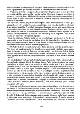 183
─harapos militares, ojos llagados por la peste y un cayado en su mano sarmentosa─ alzó su voz
oscura y gangosa en la que la tristeza de su alma de siervo se arrastraba como una larva:
─¡Arrepentíos, cristianos! ¡Arrepentíos, torvos gavilanes! ¡Emponzoñasteis la tierra prometida
con vuestra soberbia, vuestra envidia y vuestra avaricia! ¡Sin reparar en que os pudriréis en la
huesa y os esperan las llamas del infierno! ¡Arrepentíos, cristianos! ¡Arrepentíos, torvos gavilanes!
¡Habéis cedido al miedo y cubristeis el nombre de Castilla de vergüenza, dejando degollar al
último de los Amadises!
En ese medroso instante, chapotearon en el fango los cascos del blanco caballo de Balboa que,
a galope tendido entre armados henequenes, se abrió paso en la plaza. Los lagartos se internaron
de un salto en los bohíos. El corcel dio tres vueltas al patíbulo, sin que nadie osase detener su
carrera; la línea divisoria del aire venía rodeando su estela. Finalmente, refrenó el paso y, a trote
lento, terminó por encararse al rollo de ceiba donde todavía permanecía clavado el pregón con la
sentencia firmada por Espinosa y Pedrarias. Abrió los belfos y asió el pergamino. Luego, lo hizo
pedazos con los dientes y desapareció al galope.
Cinco días más tarde, Pedrarias partió con una pequeña tropa a las playas de la Mar del Sur
para parodiar la toma de posesión que Balboa hiciera del Océano Pacífico. Enarbolando en su
diestra una bandera de tafetán blanco en la que figuraba la imagen de Nuestra Señora, hincó las
rodillas en el suelo, mandó tañer las trompetas y dijo a voces:
─¡Oh, Madre de Dios!, amansa la mar y haznos dignos de estar y andar debajo de tu amparo.
¡Viva el muy alto y poderoso señor Don Carlos Primero, rey de Castilla y de León, rey de Aragón,
duque de Borgoña y conde de Barcelona, en cuyo nombre y por la Corona Real de Castilla
descubro, tomo y aprehendo la posesión real y corporal y actualmente de estas mares y tierras, y
costas, y puertos e islas australes para que convirtamos a las gentes de ellas a nuestra Santa Fe
Católica.
En casa de Balboa la madera crujía lastimada hasta por las lanzas del sol o los labios de la brisa.
Como un hombre exhausto al borde del colapso, Sánchez Farfán permaneció más de una semana
encerrado en sí mismo, como si su memoria se hubiese erguido ante él y lo contemplase.
Finalmente, con la fe de la rama vencida por el fruto, salió al jardín y se dirigió hacia su esposa,
que bordaba sentada en un duho bajo la sombra del magnolio. La saludó inclinando su cabeza y le
comunicó que había decidido abandonar su oficio de abogado para dedicarse a la agricultura. Nada
podía complacerle ya más que trabajar con las manos el resto de sus días. En adelante, quería ser
el único responsable de cuanto hiciera. Necesitaba volver la espalda a las miradas en las que el
mundo ardía en crímenes. No se podía permitir ni una sola lágrima más por algo que hubiese
tolerado contra su voluntad. Así que se uniría a un grupo de castellanos: Francisco Hernández de
Córdoba, Bernal Díaz del Castillo, Antonio de Alaminos, Juan Álvarez de Huelva y Juan Tébar de
Lería, para ir a Isla Juana.
─Comprendo, doña Ana, que no puedo encender en vos la llama del amor, y no deseo más de lo
que me dais. El cielo sabe que os amo con toda mi alma y que daría mi vida por hacer de nosotros
mismos el retiro donde escondernos ante el insulto del mundo. Pero renuncio a mi ocasión y a mi
suerte ─añadió, en voz baja, con tristeza─. Si queréis regresar a España no me opondré. Acabo
de recibir de La Española el dinero que puso bajo mi custodia el infanzón Cecilio Támara para que
lo administrase como vuestro tutor. Os lo devolveré, como corresponde. Si queréis regresar a
España haré que pongan en venta vuestra casa de Santo Domingo que, aunque poco, algo más
 