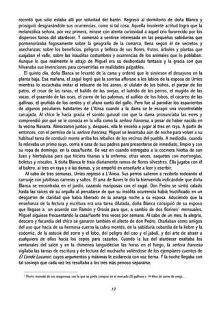 13
recordó que sólo estaba allí por voluntad del barón. Regresó al dormitorio de doña Blanca y
prosiguió desgranándole sus ocurrencias, como si tal cosa. Aquella insolente actitud logró que la
melancólica señora, por vez primera, mirase con atenta curiosidad a aquel crío favorecido por los
dispersos tonos del atardecer. Y comenzó a sentirse interesada en las pequeñas sabidurías que
pormenorizaba fogosamente sobre la geografía de la comarca, llena según él de secretos y
asechanzas; sobre los beneficios, peligros y belleza de sus flores, frutos, árboles y plantas que
cuajaban el valle; sobre las inauditas costumbres y ocurrencias de los animales que lo poblaban.
Aunque lo que realmente le atrajo de Miguel era su desbordada fantasía y la gracia con que
hilvanaba sus invenciones para convertirlas en realidades palpables.
El quinto día, doña Blanca se levantó de la cama y ordenó que le sirviesen el desayuno en la
planta baja. Esa mañana, el zagal logró que la sonrisa aflorase a los labios de la esposa de Urríes
mientras lo escuchaba imitar el rebuzno de los asnos, el ululato de los búhos, el parpar de los
patos, el croar de las ranas, el balido de las ovejas, el ladrido de los perros, el mugido de las
vacas, el graznido de las ocas, el zureo de las palomas, el aullido de los lobos, el cacareo de las
gallinas, el gruñido de los cerdos y el ufano canto del gallo. Pero fue al parodiar los aspavientos
de algunos peculiares habitantes de L'Aínsa cuando a la dama se le escapó una incontrolable
carcajada. Al chico le hacía gracia el sonido gutural con que la dama pronunciaba las erres y
comprendió por qué se le conocía en la villa como la señora francesa, a pesar de haber nacido en
la vecina Navarra. Almorzaron juntos y, después, ella le enseñó a jugar al tres en raya. A partir de
entonces, con el permiso de la señora francesa, Miguel se levantaba aún de noche para volver a su
habitual tarea de conducir monte arriba los rebaños de los vecinos del pueblo. A mediodía, cuando
lo relevaba un primo suyo, corría a casa de sus padres para presentarse de inmediato, limpio y con
su ropa de domingo, en la casa/fuerte. De vez en cuando entregaba a la cocinera hierba de san
Juan y hierbaluisa para que hiciera tisanas a la enferma; otras veces, saquetes con morronglas,
boletus y níscalos. A doña Blanca le traía diariamente ramos de flores silvestres. Ella jugaba con él
al balero, al tres en raya y a las damas, y se empeñó en enseñarle a leer y escribir.
Al cabo de tres semanas, Urríes regresó a L’Aínsa. Sus perros salieron a recibirlo rodeando el
carruaje con jubilosas carreras y saltos. El ama de llaves le dio la bienvenida indicándole que doña
Blanca se encontraba en el jardín, cazando mariposas con el zagal. Don Pedro se sintió calado
hasta las raíces de su orgullo al percatarse de que su insólita ocurrencia había fructificado en un
desgarrón de claridad que había liberado de la amarga noche a su esposa. Aduciendo que la
enseñanza de la lectura y escritura era una tarea dilatada, doña Blanca consiguió de su esposo
que llegase a un acuerdo con Ramón y Orosia para que, a cambio de dos florines1 mensuales,
Miguel siguiese frecuentando la casa/fuerte tres veces por semana. Al cabo de un mes, la alegría,
descaro y facundia del chico se ganaron también el afecto de don Pedro. Charlaban como amigos
del uso que hacía de su hermosa cuerna la cabra montés, de la sabiduría cobardía de la liebre y la
codorniz, de la astucia del zorro y el lobo, del peligro del oso y el jabalí, y del arte de atraer a
cualquiera de ellos hacia los cepos para cazarlos. Cuando la luz del atardecer exaltaba los
ventanales del salón y en la chimenea languidecían las horas en el fuego, la señora francesa
vigilaba las tareas de escritura y de lectura del muchacho valiéndose de los ejemplares cuentos de
El Conde Lucanor, cuyos argumentos y máximas le esclarecía con voz tierna. Y la noche llegaba con
tal sosiego que cada vez les resultaba a los tres más penoso separarse.
1 Florín: moneda de oro aragonesa, con la que se podía comprar en el mercado 20 gallinas o 14 kilos de carne de oveja.
 