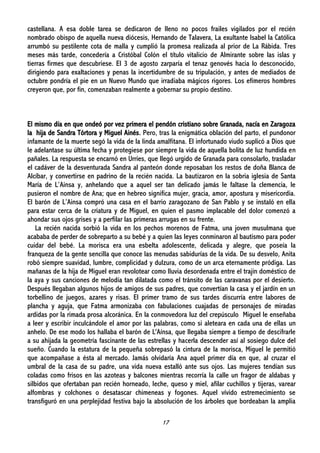 17
castellana. A esa doble tarea se dedicaron de lleno no pocos frailes vigilados por el recién
nombrado obispo de aquella nueva diócesis, Hernando de Talavera, La exultante Isabel la Católica
arrumbó su pestilente cota de malla y cumplió la promesa realizada al prior de La Rábida. Tres
meses más tarde, concedería a Cristóbal Colón el título vitalicio de Almirante sobre las islas y
tierras firmes que descubriese. El 3 de agosto zarparía el tenaz genovés hacia lo desconocido,
dirigiendo para exaltaciones y penas la incertidumbre de su tripulación, y antes de mediados de
octubre pondría el pie en un Nuevo Mundo que irradiaba mágicos rigores. Los efímeros hombres
creyeron que, por fin, comenzaban realmente a gobernar su propio destino.
El mismo día en que ondeó por vez primera el pendón cristiano sobre Granada, nacía en Zaragoza
la hija de Sandra Tórtora y Miguel Ainés. Pero, tras la enigmática oblación del parto, el pundonor
infamante de la muerte segó la vida de la linda amalfitana. El infortunado viudo suplicó a Dios que
le adelantase su última fecha y protegiese por siempre la vida de aquella bolita de luz hundida en
pañales. La respuesta se encarnó en Urríes, que llegó urgido de Granada para consolarlo, trasladar
el cadáver de la desventurada Sandra al panteón donde reposaban los restos de doña Blanca de
Alcíbar, y convertirse en padrino de la recién nacida. La bautizaron en la sobria iglesia de Santa
María de L’Ainsa y, anhelando que a aquel ser tan delicado jamás le faltase la clemencia, le
pusieron el nombre de Ana; que en hebreo significa mujer, gracia, amor, apostura y misericordia.
El barón de L’Ainsa compró una casa en el barrio zaragozano de San Pablo y se instaló en ella
para estar cerca de la criatura y de Miguel, en quien el pasmo implacable del dolor comenzó a
ahondar sus ojos grises y a perfilar las primeras arrugas en su frente.
La recién nacida sorbió la vida en los pechos morenos de Fatma, una joven musulmana que
acababa de perder de sobreparto a su bebé y a quien las leyes conminaron al bautismo para poder
cuidar del bebé. La morisca era una esbelta adolescente, delicada y alegre, que poseía la
franqueza de la gente sencilla que conoce las menudas sabidurías de la vida. De su desvelo, Anita
robó siempre suavidad, lumbre, complicidad y dulzura, como de un arca eternamente pródiga. Las
mañanas de la hija de Miguel eran revolotear como lluvia desordenada entre el trajín doméstico de
la aya y sus canciones de melodía tan dilatada como el tránsito de las caravanas por el desierto.
Después llegaban algunos hijos de amigos de sus padres, que convertían la casa y el jardín en un
torbellino de juegos, azares y risas. El primer tramo de sus tardes discurría entre labores de
plancha y aguja, que Fatma armonizaba con fabulaciones cuajadas de personajes de miradas
ardidas por la rimada prosa alcoránica. En la conmovedora luz del crepúsculo Miguel le enseñaba
a leer y escribir inculcándole el amor por las palabras, como si aleteara en cada una de ellas un
anhelo. De ese modo los hallaba el barón de L'Aínsa, que llegaba siempre a tiempo de descifrarle
a su ahijada la geometría fascinante de las estrellas y hacerla descender así al sosiego dulce del
sueño. Cuando la estatura de la pequeña sobrepasó la cintura de la morisca, Miguel le permitió
que acompañase a ésta al mercado. Jamás olvidaría Ana aquel primer día en que, al cruzar el
umbral de la casa de su padre, una vida nueva estalló ante sus ojos. Las mujeres tendían sus
coladas como frisos en las azoteas y balcones mientras recorría la calle un fragor de aldabas y
silbidos que ofertaban pan recién horneado, leche, queso y miel, afilar cuchillos y tijeras, varear
alfombras y colchones o desatascar chimeneas y fogones. Aquel vívido estremecimiento se
transfiguró en una perplejidad festiva bajo la absolución de los árboles que bordeaban la amplia
 