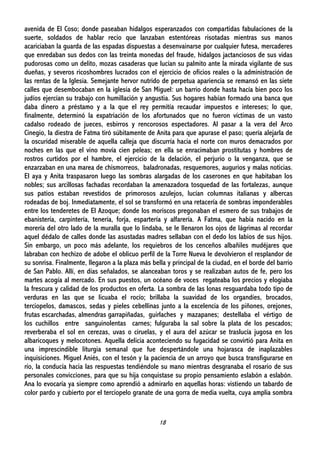 18
avenida de El Coso; donde paseaban hidalgos esperanzados con compartidas fabulaciones de la
suerte, soldados de hablar recio que lanzaban estentóreas risotadas mientras sus manos
acariciaban la guarda de las espadas dispuestas a desenvainarse por cualquier futesa, mercaderes
que enredaban sus dedos con las treinta monedas del fraude, hidalgos jactanciosos de sus vidas
pudorosas como un delito, mozas casaderas que lucían su palmito ante la mirada vigilante de sus
dueñas, y severos ricoshombres lucrados con el ejercicio de oficios reales o la administración de
las rentas de la Iglesia. Semejante hervor nutrido de perpetua apariencia se remansó en las siete
calles que desembocaban en la iglesia de San Miguel: un barrio donde hasta hacía bien poco los
judíos ejercían su trabajo con humillación y angustia. Sus hogares habían formado una banca que
daba dinero a préstamo y a la que el rey permitía recaudar impuestos e intereses; lo que,
finalmente, determinó la expatriación de los afortunados que no fueron víctimas de un vasto
cadalso rodeado de jueces, esbirros y rencorosos espectadores. Al pasar a la vera del Arco
Cinegio, la diestra de Fatma tiró súbitamente de Anita para que apurase el paso; quería alejarla de
la oscuridad miserable de aquella calleja que discurría hacia el norte con muros demacrados por
noches en las que el vino movía cien peleas; en ella se enracimaban prostitutas y hombres de
rostros curtidos por el hambre, el ejercicio de la delación, el perjurio o la venganza, que se
enzarzaban en una marea de chismorreos, baladronadas, resquemores, augurios y malas noticias.
El aya y Anita traspasaron luego las sombras alargadas de los caserones en que habitaban los
nobles; sus arcillosas fachadas recordaban la amenazadora tosquedad de las fortalezas, aunque
sus patios estaban revestidos de primorosos azulejos, lucían columnas italianas y albercas
rodeadas de boj. Inmediatamente, el sol se transformó en una retacería de sombras imponderables
entre los tenderetes de El Azoque; donde los moriscos pregonaban el esmero de sus trabajos de
ebanistería, carpintería, tenería, forja, espartería y alfarería. A Fatma, que había nacido en la
morería del otro lado de la muralla que lo lindaba, se le llenaron los ojos de lágrimas al recordar
aquel dédalo de calles donde las asustadas madres sellaban con el dedo los labios de sus hijos.
Sin embargo, un poco más adelante, los requiebros de los cenceños albañiles mudéjares que
labraban con hechizo de adobe el oblicuo perfil de la Torre Nueva le devolvieron el resplandor de
su sonrisa. Finalmente, llegaron a la plaza más bella y principal de la ciudad, en el borde del barrio
de San Pablo. Allí, en días señalados, se alanceaban toros y se realizaban autos de fe, pero los
martes acogía al mercado. En sus puestos, un océano de voces regateaba los precios y elogiaba
la frescura y calidad de los productos en oferta. La sombra de las lonas resguardaba todo tipo de
verduras en las que se licuaba el rocío; brillaba la suavidad de los organdíes, brocados,
terciopelos, damascos, sedas y pieles cebellinas junto a la excelencia de los piñones, orejones,
frutas escarchadas, almendras garrapiñadas, guirlaches y mazapanes; destellaba el vértigo de
los cuchillos entre sanguinolentas carnes; fulguraba la sal sobre la plata de los pescados;
reverberaba el sol en cerezas, uvas o ciruelas, y el aura del azúcar se traslucía jugosa en los
albaricoques y melocotones. Aquella delicia aconteciendo su fugacidad se convirtió para Anita en
una imprescindible liturgia semanal que fue despertándole una hojarasca de inaplazables
inquisiciones. Miguel Aniés, con el tesón y la paciencia de un arroyo que busca transfigurarse en
río, la conducía hacia las respuestas tendiéndole su mano mientras desgranaba el rosario de sus
personales convicciones, para que su hija conquistase su propio pensamiento eslabón a eslabón.
Ana lo evocaría ya siempre como aprendió a admirarlo en aquellas horas: vistiendo un tabardo de
color pardo y cubierto por el terciopelo granate de una gorra de media vuelta, cuya amplia sombra
 