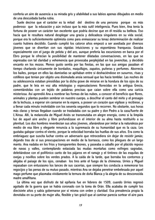 19
confería un aire de ausencia a su mirada gris y afabilidad a sus labios apenas dibujados en medio
de una descuidada barba rubia.
Suele decirse que el carácter es la mitad del destino de una persona porque es más
poderoso que la educación y aún incluso que la más sutil inteligencia. Pues bien, Ana tenía la
fortuna de poseer un carácter tan excelente que podría decirse que en él residía su belleza. Eso
hacía que le resultara natural desplegar una gracia y delicadeza singulares en su vida social,
porque era lo suficientemente optimista como para enmascarar su tenaz determinación de realizar
cuanto hubiera decidido. Cuando cumplió los catorce años empezó a ser asediada por diversos
jóvenes que se divertían con sus rápidas intuiciones y su espontánea franqueza. Gozaba
especialmente con el juego de pelota y del aro, aunque prefería las excursiones en barca por el
Ebro porque le ofrecían la posibilidad de mantener dilatadas conversaciones, en las que se
expresaba con tal claridad y vehemencia que provocaba perplejidad en las jovencitas, y decidido
encanto en los mozos. Menos gusto sentía por las fiestas, en las que sus amigas pasaban el
tiempo charlando únicamente de bordados, maquillajes, zapatos, puñeras y perfumes. Aborrecía
los bailes, porque en ellos las damiselas se apiñaban entre sí deshaciéndose en susurros, risas y
cotilleos que tenían por objeto una disimulada ansia sensual que las hacía temblar. Las noches de
su adolescencia estaban presididas por la dicha grave de mirarse en la hondura de los ojos de su
padre, que le leía en voz alta mitologías y especulaciones florecidas en la antigua Grecia,
comentándolas con un tejido de palabras precisas que caían sobre ella como una caricia
misteriosa. Así aprendió Ana a nombrar las formas de las nubes, a conocer el beneficio que flores,
animales y plantas pueden sembrar en nuestro cuerpo, a descifrar el canto del mirlo y el presagio
de la lechuza, a esperar sin cansarse en la espera, a poseer un corazón que vigilase y recibiese, y
a llenar cada minuto inolvidable con los sesenta segundos que lo recorren. No obstante, sus horas
más claras y tersas llegaban cuando se trasladaba con su padre y don Pedro a la casa/fuerte de
L’Aínsa. Allí, la melancolía de Miguel Aniés se transmutaba en alegre energía, como si la límpida
luz de aquel aire ancho y libre profundizase en el interior de su alma hasta restituirlo a su
plenitud. Los dos hombres reverdecían sus años jóvenes, afanándose por imitar a la naturaleza por
medio de esa libre y elegante renuncia a la supremacía de su humanidad que es la caza. Les
gustaba galopar contra el viento, porque la velocidad borraba las huellas de sus años. Era como la
embriaguez que suscita luchar contra un adversario que retrocediera sin dejar de resistir jamás;
dejando tras de sí sus preocupaciones en medio de la borrasca, como los pliegues de un largo
manto. Ana nadaba en los fríos y transparentes ibones, y paseaba a caballo por el plácido reposo
de navas y valles, contemplando extasiada las mudas montañas como esfinges sagradas,
deleitándose con el polifónico canto de los pájaros en el ramaje y el tintineo de las esquilas de
ovejas y novillos sobre los verdes prados. A la caída de la tarde, que borraba los contornos y
alejaba el paisaje de los ojos, cenaban los tres ante el fuego de la chimenea. Urríes y Miguel
repasaban con entusiasmo los lances de sus cacerías, que siempre los conducía a rememorar los
regocijos y las penas de su mutuo pasado, mientras Ana se dejaba penetrar embelesada por aquel
mago perfume que plasmaba vívidamente la ternura de doña Blanca y la alegría de su desconocida
madre amalfitana.
La última vez que disfrutó de tal epifanía fue en febrero de 1509, cuando Urríes regresó
agotado de la guerra que se había coronado con la toma de Orán. Ella acababa de cumplir los
diecisiete años y sabía gobernarse por sí misma con orden y claridad. Esa prevalencia propia la
denotaba en su porte de mujer alta, flexible y tan grácil que al caminar parecía sortear el aire para
 