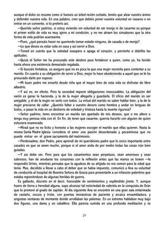 21
aunque el dolor os rezume como si fueseis un árbol recién cortado, tenéis que alzar vuestro ánimo
y defender vuestra vida. En una palabra, creo que debéis poner vuestra voluntad en casaros o en
entrar en un convento, si lo preferís así.
─Querido señor padrino, si estoy viviendo sin voluntad de ser monja ni de casarme es porque
el primer estilo de vida es muy ajeno a mi condición, y no me atraen los sinsabores que la otra
forma de vida podrían acarrearme.
─Pues, ¿qué pensáis hacer no queriendo tomar estado ninguno, de casada o de monja?
─Lo que deseo es estar sola en casa y así servir a Dios.
─Tened en cuenta que la soledad exaspera o apaga el corazón, y pervierte o debilita las
aptitudes.
─Quizá el Señor me ha procurado este destino para fortalecer a quien, como yo, ha tenido
hasta ahora una existencia demasiado regalada.
─Si buscáis fortaleza, os aseguro que no es poca la que una mujer necesita para contentar a su
marido. En cuanto a su obligación de servir a Dios, mejor lo hace obedeciendo a aquel que se le ha
procurado darle por esposo.
─Mi buen padre me enseñó desde niña que el mayor bien de esta vida es disfrutar de libre
albedrío.
─Y así es, en efecto. Pero la sociedad impone obligaciones inexcusables. La obligación del
varón es ganar la hacienda, y la de la mujer allegarla y guardarla. El oficio del marido es ser
amigable, y el de la mujer no serlo con todos. La virtud del marido es saber hablar bien, y la de la
mujer preciarse de callar. ¿Queréis faltar a vuestro decoro como hembra y andar en lenguas de
todos, o pasar la vida en un destierro de soledad y tristeza hasta la muerte rigurosa?
─Señor padrino, temo encontrar un marido tan apartado de mis deseos, que o me altere o
tenga muy penosa vida con él. En fin, de tener que casarme, querría hacerlo con alguien de quien
estuviera enamorada.
─Mirad que no es lícito y honesto a las mujeres escoger el marido que ellas quieren. Hasta la
misma Santa Madre Iglesia considera el amor una pasión desordenada y pecaminosa que no
puede entrar en el grave sacramento del matrimonio.
─Perdonadme, don Pedro, pero aprendí de mi queridísimo padre que lo único importante entre
casados es que se amen mucho, porque si el amor anda de por medio todas las cosas irán bien
guiadas.
─Y así debe ser. Pero para que los casamientos sean perpetuos, sean amorosos y sean
sabrosos, han de anudarse los corazones con la reflexión antes que las manos se tomen ─le
respondió Urríes, mientras pensaba que la agudeza de su ahijada no era común para la edad que
tenía. Mas, decidido a llevar a cabo el deber que se había impuesto, comunicó a Ana su voluntad
de conducirla al hospital de Nuestra Señora de Gracia para presentarle a un infanzón palentino que
estaba reponiéndose de algunas heridas de guerra.
Es gallardo, discreto en el decir, honorable de sentimientos y espléndido jinete. Y, aunque
huero de tierra o heredad alguna, supo alcanzar tal notoriedad de valentía en la conquista de Orán
que lo promoví al grado de capitán. Al día siguiente Ana se encontró en una gran sala entarimada
de castaño, oscura y triste, con puertas monásticas de paciente y arcaica ensambladura, y
angostas ventanas de montante donde arrullaban las palomas. En un extremo hablaban muy bajo
dos figuras, una dama y un caballero. Ella parecía sumida en una profunda meditación y se
 