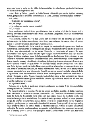 24
ahora, caer como la noche por las faldas de las montañas, sin saber lo que quería ni si habría una
red oculta que la acogería más allá.
─Ana Aniés y Tórtora, ¿queréis a Cecilio Támara y Olmedilla por vuestro legítimo esposo y
marido, por palabra de presente, como lo manda la Santa, Católica y Apostólica Iglesia Romana?
─Sí, quiero.
─¿Os otorgáis por su esposa y señora?
─Sí, me otorgo.
─¿Lo recibís por vuestro esposo y marido?
─Sí, lo recibo.
Unos minutos más tarde el viento que silbaba con furia al rachear el pórtico del templo heló el
último y fervoroso abrazo del barón de L’Aínsa a su ahijada. Desgarrada, Ana lo vio irse encorvado
y con lágrimas en los ojos.
─En adelante, señora mía ─le dijo Cecilio, con ese breve batir de pestañas que hacen la
lechuzas antes de abalanzarse sobre un ratoncillo─, prescindiremos de vuestra criada. Mi madre,
que ya es también la vuestra, bastará para nuestro cuidado.
El cierzo azotaba las alas de la toca de su suegra, oscureciéndole el áspero rostro donde un
humor rancio acechaba entre la blanda pulpa de los ojos. Un acelerado vértigo se alzó a las sienes
de Ana, para derrumbársele en las venas. Empezaba a comprender el alcance de aquel
contundente “vos, esposa, habéis de estar sujeta y seguir a vuestro marido en todo” que acababa
de jurar. Volvió su mirada en busca de la figura apacible de don Pedro de Urríes, sin saber si para
lanzarle un reproche o en busca de una desesperada ayuda. Pero el barón ya había desaparecido.
Ana se abrazó a su aya y ─temblando, atropellada, insistente y desesperadamente─ le contó a su
esposo con qué corazón, con qué aliento, con cuántos deseos y pasión había cuidado Fatma de su
vida. Entre lágrimas, suplicó a Cecilio Támara que permitiese a la morisca permanecer siempre a su
lado. Pero él, con rostro acorazado, se mostró inconmovible. Fatma, la besó con la desesperación
con que una madre besa a su hijo muerto. Escuchó que por su sangre transitaba solamente la ira
e, irguiéndose sobre desconcertantes torturas de un secreto pretérito, caminó de nuevo hacia la
iglesia y traspuso su atrio. Avanzó, impávida, hacia el altar mayor y, tras un instante de rigidez
basáltica, un bramido desencajó sus mandíbulas con una abjuración que resonó con mil ecos bajo
el ladrillo mudéjar de la bóveda:
─La galiba illa Allah! 3
Relumbró en su diestra la gumía que siempre guardaba en sus calzas. Y, de cinco cuchilladas,
se desguazó ante el Crucificado.
No hubo ni velatorio ni exequias. Dos de los amigos que habían asistido a la boda ayudaron a
Ana a transportar el cadáver a un carruaje y devolverla a casa. Sumida en un tiempo sin presente y
ciega de llanto, la desgraciada novia limpió con sus propias manos las mortales heridas que
manaban la sangre de su amada Fatma. Con aceite de saúco y naranja perfumó su suave y moreno
cuerpo. Lo amortajó con una blanca sábana de lino sobre la que colocó el ramo nupcial de peonias
y violetas que la propia aya había confeccionado el día anterior. Se desprendió de su traje verde y
volvió a vestir el luto de los últimos meses. El violento cierzo hacía rechinar la hoja de una ventana
mal sujeta. De pronto, una bocanada de aire penetró en la habitación. Con una mano, Ana encajó
bien la falleba y apoyó la cabeza en el postigo de madera. Así recostada, cerró los ojos. Ese viento
3 ¿No hay más vencedor que Alá!
 