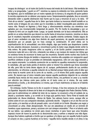 27
incapaz de distinguir en el rostro de Cecilio la mueca del miedo de la del deseo. Ella temblaba de
dolor y se preguntaba,”¿quién es él?”, mientras su esposo la embestía con furia, gimiendo hasta
las lágrimas, que le resbalaban por un rostro raptado por la dureza y la angustia de quien padece
la secreta esperanza de no obtener una esposa nunca. Sorpresivamente apiadada, Ana se encontró
deseando ceder a aquella obstinación más fuerte que la suya y renunciar al asco y la rabia. “El
fruto de su vientre”, aquella frase de la Salve que tanto turbara su inocencia infantil restalló en su
mente como el latigazo de una orden que le recordaba su deber insoslayable para alumbrar una
nueva vida. Rompió en lágrimas y lloró larga y silenciosamente mientras sus miembros eran
agitados por una incomprensible tempestad de pasión. Por fin Cecilio la descabalgó y por un
instante la miró con un orgullo triste. Luego, se quedó dormido con la boca entreabierta. Ella se
perdió en un arduo laberinto que demoró su noche hasta el minucioso insomnio, mientras se decía
que le resultaría imposible acostumbrar sus días a aquella violenta contienda. Estaba segura de
que el amor verdadero era algo bien distinto de aquel paroxismo, de aquella persecución de
absolución por un pecado que no traía consigo la condenación. El amor debía ser la
espiritualización de la sensualidad; una dicha elegida, algo que tendría que despertarse cuando
los dos amantes deseasen, buscasen y encontrasen juntos la dulce copa elegida donde verter la
vida entera. No podía imaginarse cómo su espíritu y el de Cecilio podrían compenetrarse sin
reservarse nada del uno o del otro, enlazando sus almas y sus cuerpos de manera tan íntima que
no existiese forma de reconocer la trama que los resumiera. Durante veinte noches más Cecilio la
tomó con la misma liturgia de temblor e impaciencia, mientras ella aceptaba con resignación aquel
sacrificio cotidiano al que se prestaba sin demasiada repugnancia, sólo con una vaga emoción y
una espera enervante. La evidente conmoción de su marido en aquellos momentos le sorprendía,
le extrañaba. ¡De qué modo perdía el dominio sobre sí mismo! Era evidente que tenía necesidad
de ella, pero ella no tenía deseo alguno de él; aunque, perfectamente dueña de sus sentidos
adormecidos, se ofreciese a aquella violación de su libertad porque había jurado ante el altar que
sería hasta la muerte carne de la carne de su marido, y ni el mismo Dios podía separar aquella
unión. De manera que el único remedio para reparar aquella pusilánime dejación de su voluntad
cometida hacía menos de tres meses ante un ministro divino, era porfiarse en amar a su marido
con afección tan intensa como para confiar en él tanto como en sí misma. De ese modo
demostraría a Cecilio, y de demostraría a sí misma, que el buen matrimonio se basa en el talento
para la amistad.
Sin embargo, Cecilio Támara no le dio ni ocasión ni tiempo. A las tres semanas de su llegada a
La Española depositó el dinero de la dote en el despacho del abogado don Pedro Sánchez Farfán,
para que lo administrase en calidad de tutor de su esposa. Le encareció a Ana el cuidado de su
adusta y acechante madre, y se enroló en la tropa que partiría hacia Tierra Firme al mando del
gobernador de Nueva Andalucía, Alonso de Ojeda. Sus adioses fueron secos, aunque ella se
inclinó sobre él con una compasión desolada, queriendo decirle: “Llegaste a mí un día frío con los
ojos vacíos y te marchas un día de pesado ardor, con el olvido en la frente. Buscabas una mujer y
encontraste un alma. Estás decepcionado. Por eso me abandonas en medio de un torrente de
hombres cuyas esperanzas, penas y acciones son casi siempre miserables”. Pero ni el aliento salió
de sus labios. Las palabras no sirven para mover montañas ni para hacer que unos forzados
esposos crucen de nuevo la puerta de su desconocida casa y vuelvan a empezar una vida digna.
Aunque Ana hubiera suplicado a Cecilio que se quedase y le dijese que con aquella huida le partía
el corazón en dos y quería hundirse en la tierra ─aquella tierra inasible donde ni el clima ni las
 