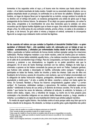 28
tormentas ni los segundos entre el rayo y el trueno eran los mismos que hasta ahora habían
vivido─, él se habría marchado de todos modos. Cumplir con su anunciado deseo de gloria, con su
palabra empeñada desde un principio, le confirmaba en su de honor de caballero. Siempre que el
hombre, en lugar de dejarse llevar por la ingenuidad de su instinto, escoge sembrar la estrella de
su destino con el vértigo del poder, se esclaviza persiguiendo una estela de gloria que lo haga
protagonista de los himnos futuros. Se abrazaron. Él se alejó con pasos apremiantes, sin volver la
vista atrás, arrojándola a la incertidumbre de unos días merecidos para la soledad, sin otros
recuerdos que las ligeras huellas digitales que se lavan en agua. Una onda de indecible compasión
ahogó a Ana. Se sintió presa de una confusión extraña, pronta a llorar, no sabía si de ansiedad, si
de pena, si de ternura. Se giró sobre sí misma y traspuso el umbral, sorteando la circunspecta
figura de su suegra cuyo estatuario rostro corroían las lágrimas.
De los cuarenta mil nativos con que contaba La Española al descubrirla Cristóbal Colón ─a quien
apodaban el Almirante Viejo─, sólo quedaban cuatro mil, extenuados por un trabajo al que no
estaban acostumbrados, y afectados por enfermedades traídas desde el otro lado del océano.
Valles y quebradas se habían sembrado de horcas donde recibían ejemplar castigo los cimarrones
sublevados. Muchas indígenas mataban a sus recién nacidos, antes de criarlos para ser esclavos.
La lluvia de la fuerza había embebido aquella tierra, y las malezas muertas la enriquecían cocidas
en el caldo de la servidumbre bajo el látigo. Para los conquistados, ser bueno siempre consiste en
conservar y sostener a sus dominadores; su tragedia es no poder permitirse más que la
abnegación. En el seno de Santo Domingo convivían con los nativos, hidalgos de toda laya y
criminales a quienes se les habían conmutado las penas por servir en Yndias. Cualquier gentuza,
que hubiese sido azotada o desorejada en Castilla, señoreaba sobre caciques 4 indígenas y
participaba en todas las fiestas, todos los triunfos y todos los dramas. Cada uno de ellos era
feudatario de la Corona y poseía de cincuenta a cien esclavos, que se le habían encomendado con
la obligación de darles instrucción religiosa, protegerlos, alimentarlos y pagarles en vestidos el
equivalente a medio peso 5 al año; a cambio de labrar, cosechar y extraer oro hasta agotar las
minas. En Carnaval, Navidad y Pascua los bizarros conquistadores jugaban cañas 6 y corrían
sortijas7. En Cuaresma, celebraban castigos y ejecuciones. De mañana, realizaban aparatosos
alardes 8 exhibiendo la fuerza de sus armas y el dominio de briosos corceles. Por la tarde, en los
bohíos 9 que hacían las veces de tabernas, cultivaban el embuste, la ambición, la fantasía y el
chisme entre dados, naipes, vino y relumbrar de navajas. La noche era la hora propicia para
contemplar a las doncellas indígenas en sus dulces bailes llamados areytos; y, luego, amarlas o
violarlas. La crueldad es un signo de una insatisfacción interior que anhela cualquier narcótico.
En medio de aquel rugido tiránico Ana luchaba contra el vacío porque sabía muy bien que es la
forma cobarde de la desgracia. No obstante, su tiempo se perdía gota a gota dejándola más pobre
4 Cacique: señor de vasallos en un pueblo de indígenas americanos en el siglo XVI.
5 Peso: moneda de plata que equivalía al sueldo de un regidor municipal
6 Cañas: juego de a caballo en el que los jinetes se arrojaban cañas de las que se resguardaban con escudos.
7 Sortijas: juego de a caballo que consistía en ensartar la punta de la lanza en una anilla de 12cm. de diámetro.
8 Alarde: desfile militar.
9 Bohío: casa de indígenas americanos, con paredes de caña y techo cónico de palma cubierta de guano.
 