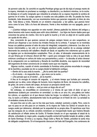 29
de porvenir cada día. Se convirtió en aquella Penélope griega que de día tejía el amargo manto de
la espera, intentado no proclamar su nostalgia, su desolación y su destierro mientras, en la noche,
lo destejía en el sueño resignado que vislumbra la armadura de su esposo trayendo la sombra de
guerras en el rostro. Su suegra apenas si cruzaba una sola palabra con ella. Se pasaba las horas
bordando, toda desvanecida, con sus movimientos lentos que parecían responder al ritmo de otra
vida. Toda blanca y triste, flotando en un misterio crepuscular, y tan pálida, que parecía tener
cerco como la luna. Sólo a la hora del almuerzo, frente a Ana musitaba con voz apagada, para sí
misma.
—¡Cuántos trabajos nos aguardan en este mundo! ¡Hemos padecido los dolores del antiguo y
ahora tenemos este nuevo mundo para sufrir otros distintos!... Los hijos me fueron dados para que
conociese las penas de criarlos. Uno me lo quitó la muerte y el otro se alejó de mí cuando podía
ser ayuda de mis años…
Ana, consciente de que quienes carecen de amigos siempre tienen un aire sospechoso, se
esforzó por dispensar a sus vecinos las triviales finezas de la cortesía. Y aunque no se mostraba
locuaz sus palabras poseían el valor de actos de integridad, compasión y tolerancia. Los días se le
hacían interminables y, tan sólo en el fatigado atardecer podía evadirse de su amarga soledad
devorando las aventuras del caballero Amadís de Gaula, en aquellos tres volúmenes que su padre
le regalase por su decimoséptimo cumpleaños. Pero, al cabo, el abrasador enamoramiento de la
sin par Oriana por el virtuoso Doncel del Mar —quien jura consagrar toda su vida a la que desde
entonces constituye en señora de todos sus pensamientos y actos— la abocaba al arduo devanar
de la comparación con su matrimonio y llenarla de insufrible desdicha, esa especie de necesidad
del organismo de tomar conciencia de un estado nuevo que nos inquieta.
Algunas noches, cuando el viento zarandeaba la frondosa selva próxima escuchaba la congoja
de la marchita y asustada voz de su suegra desde la habitación contigua
—Dentro de la casa anda la muerte… ¿No la sentís batir las puertas?
—Es el viento —le respondía Ana— que viene con la noche…
—¡Vos pensáis que es el viento!... ¡Es la muerte!...
A Ana se le encogía el corazón de angustia, y al mismo tiempo que luchaba por serenarla,
pasaban por su alma, como ráfagas de huracán, locos impulsos de llorar, de mesarse los cabellos,
de gritar, de correr a través del campo, de buscar un precipicio donde morir.
—¿Toda mi vida— se decía— será ya como un largo día sin sol?
Sin embargo, se encastillaba en convencerse a sí misma de que todo el dolor al que se
abandonase acabaría por convertirse en serenidad. La vida es un arco iris, una paleta con todos
los colores, un aquelarre en el que dancen todas las brujas. La soledad y el tedio, el llanto y la
risa, la razón y el delirio, absolutamente todo ha de participar en el festín de vivir. La variedad es
el verdadero aroma de la vida.
Así pasó Ana casi un año, que no fue más que humo, soledad, sumisión y vigilia. Pero, como lo
que no pasa en un año pasa en un instante, en la víspera de Todos los Santos el corazón de su
suegra acabó por detenerse, afectado por la sequedad de su propia alma. El caprichoso azar hizo
que las exequias de su ceñuda carcelera revistiesen un insospechado boato que hubiera llenado
de satisfacción al inflado ánimo de Cecilio. El fúnebre túmulo en el que reposaba el ataúd de la
difunta, enfundado en negro paño, ocupaba el pasillo central del humilde templo de adobe y tabla
de Santo Domingo. El virrey y su esposa, Diego Colón y María de Toledo, presidían la santa misa
de obligado cumplimiento. En el transparente claroscuro del lado del Evangelio, tres centenares de
 