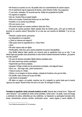 32
─No firmará un acuerdo con vos. No podéis obrar sin consentimiento de vuestro esposo.
─En mi matrimonio rige la separación de bienes, señor Sánchez Farfán. Soy aragonesa.
─Y, por tanto, extranjera. Os recuerdo que las Yndias son propiedad de Castilla.
─Su regente es aragonés.
─Aun así. Vuestra firma es papel mojado.
─Pero no la vuestra. Firmad ante Enciso por mí, don Pedro.
─Creedme, es un asunto muy delicado.
─Por eso recurro a vos.
─Me siento honrado con vuestra confianza, doña Ana. Pero...
─A pesar de vuestra juventud, habéis ganado fama de hombre justo. ¿Por qué no habría de
ponerme en vuestras manos? Desconfiar no es más que una muestra de debilidad. Y yo no soy
débil.
─Parecéis, cuando menos, persuasiva.
─La terquedad es mi esqueleto.
─¿Tanto os interesa ese negocio?
─Sólo quiero tener la seguridad de ir a Tierra Firme.
─¡Vos!
─Mi señor esposo está con Ojeda.
─Perdonadme, doña Ana, pero vuestro propósito me parece descabellado…
─Esa flotilla debería haber partido con socorros para la expedición hace ya un año. Y una
deuda logra que puedan estar pereciendo en este mismo instante trescientos hombres. ¿Os parece
eso más cuerdo?
─En caso de extrema necesidad, Ojeda hubiese mandado aviso.
─En estos mares hay muchos naufragios.
─Suponiendo que Enciso aceptase...
─Aceptará. Si llega a Urabá con las provisiones acordadas, será alguacil mayor.
─Pero, vos... Una mujer sola, ¡entre aventureros!...
─Todos lo somos en Yndias.
─Señora, no os imagino en tierras salvajes, rodeada de hombres a los que les falta...
─En Castilla, todos vivimos de lo que nos falta.
─¿No teméis el escándalo?
─Mi deber es seguir a mi marido, reunirme con él y compartir su suerte hasta que la muerte
rigurosa nos separe. Haced el favor de venir a mi casa. Os entregaré el dinero.
Formaban la expedición ciento cincuenta hombres en total. Sesenta iban a bordo de la “Virgen del
amor hermoso”: una carabela de ciento veinte quintales, veinte varas11 de quilla, nueve de manga
y veintisiete de eslora, defendida por dos culebrinas. La tripulación se apretujaba hacinada entre
armas, herramientas, arcones, barriles, veinticuatro canes, cuatro yeguas y nueve caballos. El
11 Vara: Medida lineal equivalente a 83, 59 centímetros.
 