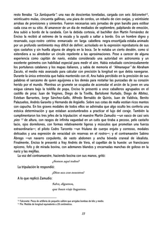 33
resto llenaba “La Sanluqueña”: una nao de doscientas toneladas, cargada con seis falconetes12,
veinticuatro mulas, cincuenta gallinas, una piara de cerdos, un rebaño de cien ovejas, y veintisiete
arrobas de provisiones y simientes. Fueron necesarias seis jornadas de gran barullo para estibar
cada cosa en su sitio. Al amanecer de un día de mediados de septiembre, palpitando de emoción,
Ana subió a bordo de la carabela. Con la debida cortesía, el bachiller don Martín Fernández de
Enciso la recibió al extremo de la escala y la ayudó a saltar a bordo. Era un hombre digno y
reservado, cuyo rostro cetrino enmarcado en larga cabellera negra ensortijada estaba animado
por un profundo sentimiento muy difícil de definir; acrisolado en la expresión reprobatoria de sus
ojos castaños y sin huella alguna de alegría en la boca. Se le notaba un cierto desdén, como si
extendiera a su alrededor un círculo repelente a las aproximaciones. Pese a carecer de alguna
experiencia como capitán de navío, estaba considerado una autoridad en astronomía y un
excelente geómetra con habilidad especial para medir el aire. Había estudiado concienzudamente
los portulanos catalanes y los mapas italianos, y sabía de memoria el “Almanaque” de Abraham
Zacuto, el medio más avanzado para calcular con precisión la longitud en que debía navegarse.
Durante la única entrevista que había mantenido con él, Ana había percibido en la precisión de sus
palabras el sarcasmo de quien aguijonea a los demás para restañar las punzadas de su corazón
herido por el mundo. Mientras un grumete se ocupaba de acomodar el arcón de la joven en una
exigua cámara bajo la toldilla de popa, Enciso le presentó a once caballeros agrupados en el
castillo de proa: Juan de Vegines, Diego de la Tovilla, Bartolomé Hurtado, Diego de Albítez,
Esteban Barrantes, Jorge Sánchez-Gallo, Alfredo Bernaldo de Quirós, Juan de Valdivia, Benito
Palazuelos, Andrés Garavito y Hernando de Argüello. Sobre sus cotas de malla vestían ricos mantos
con capucha. En los graves modales de todos ellos se adivinaba que algo oculto les confería una
estoica determinación y que estaban acostumbrados a practicar el lujo del coraje. También la
cumplimentaron los tres jefes de la tripulación: el maestre Martín Zamudio ─un vasco de casi seis
pies 13 de altura, con rasgos de infinita vaguedad en un cutis que tiraba a pecoso, pelo castaño
lacio, ojos dormilones, con formas relativamente ligeras y músculos que prometían una fuerza
extraordinaria─; el piloto Codro Tarcento ─un friulano de cuerpo enjuto y correoso, modales
delicados y una expresión de veracidad sin reservas en el rostro─; y el contramaestre Sabino
Ábrego ─un navarro corpulento, de vasto abdomen y ancha bóveda craneal de idealista.
Finalmente, Enciso le presentó a fray Andrés de Vera, el capellán de la hueste: un franciscano
epiceno, fofo y de mirada bovina, con ademanes blandos y encarnadas manchas de goloso en la
nariz y las mejillas.
La voz del contramaestre, haciendo bocina con sus manos, gritó:
¿Somos aquí todos?
La tripulación le respondió:
¡Dios sea con nosotros!
A lo que replicó Zamudio:
Salve, digamos,
que buen viaje hagamos.
12 Falconete: Pieza de artillería de pequeño calibre que arrojaba bombas de kilo y medio.
13 Pie: Medida de longitud equivalente a 28 centímetros.
 