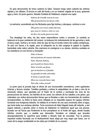 34
En gran desconcierto de tonos cantaron la Salve. Sonaron luego sobre cubierta las órdenes
rápidas y los silbatos. El áncora se zafó del fondo y en un instante colgaba de la proa, goteando
agua y cieno. Un joven gaviero, llamado Cristóbal de Valdebuso, empezó una copla:
Galeras de Castilla surcan la mar.
Mis pensamientos las hacen volar.
La marinería, ascendiendo por los flechastes para fijar bolinas y obenques, continuó a coro:
Mis penas son como ondas del mar,
que unas se vienen y otras se van;
de día y de noche guerra me dan.
Tras desplegar las velas, las dos naves emprendieron rumbo a suroeste. La carabela se
balanceó en la gran ondulación del océano. La botavara tiró violentamente de las garruchas y todo
el barco crujió, rechinó y se movió. Ante los ojos de Ana el mundo entero dio vueltas vertiginosas.
Se asió con fuerza a la regala, pero el antepecho de la vela cangreja le golpeó la espalda,
haciéndola rodar sobre cubierta. Dos marineros la condujeron a su cámara, mientras zumbaba en
los masteleros un coro bronco y sincopado:
Salve el honor
del nacimiento de nuestro Salvador.
Salve Nuestra Señora,
que lo parió en buena hora.
Salve el señor san Juan,
que lo bautizó en el Jordán.
La guardia ha sido advertida:
la tierra ya quedó atrás.
Dios nos conceda buen viaje.
Para ello, todos, ¡rezad!
La joven pasó la jornada bajo el efecto de una inconsumible somnolencia, entre agobiantes
tiritonas y feroces arcadas. Temibles guiñadas y arfares la catapultaban de un lado y otro de la
minúscula cámara, que apestaba por el hedor de la sentina y acentuaba los ecos de las
persecuciones de ratones, los ladridos de los canes, los relincho de los caballos y los gritos, que
ordenaban con verbos desconocidos faenas que se llevaban a cabo con herramientas de nombres
incomprensibles. La fiebre la hacía verse reflejada en un imposible espacio de espejos infinitos
formando una vertiginosa telaraña. Se hallaba en el interior de una casa construida sobre el agua,
que tenía todas sus ventanas abiertas. Tenía conciencia de haber llegado hasta allí rodando, y aún
seguía rodando y girando sobre sí misma de habitación en habitación igual que una peonza,
lanzada con tal fuerza que finalmente la hizo precipitarse en el fondo del agua, donde trazaba
infinitos círculos que, a medida que descendía, formaban un embudo que buscaba
desesperadamente la superficie para estallar y llenarlo todo de oscuridad. Tras la primera
inquietud estaba fascinada con el deslizamiento hacia abajo por muy negro que fuese, con el
rumor de la sangre zumbándole en los oídos por el latido de su corazón.
 