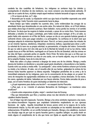 41
carabela las dos cuadrillas de leñadores, los indígenas se sentaron bajo los árboles y,
acompañando el retumbar de dos tambores, sus voces corearon una desconsolada salmodia. Al
cabo de un cuarto de hora, el piloto rompió aquel medroso instante lanzando al agua un esquife.
─C'è un lavoro da fare, no? ─dijo.
Y descendió por la escala. La tripulación volvió sus ojos hacia el bachiller esperando una señal
que nunca llegó. Codro Tarcento remó suavemente hacia la playa.
Hacía tiempo que había cumplido los cuarenta años, como evidenciaban las arrugas de su
abombada frente que desembocaba en una ancha calva. Era natural de Udine, en el Friuli italiano,
que estaba ahora bajo el dominio austriaco. Buen bebedor, nunca perdía los nervios ni el sentido
del humor. Se decía que las mujeres lo habían arruinado, a pesar de su rostro fiero. Tenía maneras
delicadas y estudios en cirugía y astrología, pero había nacido para navegar; al fin y al cabo, su
padre había sido arponero en el Mar del Norte; aunque un día en una apuesta hubiese ganado el
suficiente dinero como para pagar estudios a su primogénito. Su confianza en la dócil nave que
manejase adquiría la misteriosa dignidad del amor. Para él, un barco poseía todas las virtudes de
un ser viviente: ligereza, obediencia, integridad, resistencia, belleza, capacidad para obrar y sufrir.
La voluntad de la nave era su propia voluntad; su pensamiento, el impulso del velero. Convencido
de que no valía la pena vivir otra vida que la de la libertad de tomarle al sol su luz eterna, había
cazado focas en el Mar del Norte, naufragado en el Cuerno de Oro de Estambul, oído las sirenas en
las islas del Egeo y pescado perlas en aquella Tierra Firme. No temía más que a un Dios que no
perdonaba, y deseaba terminar sus días en una casita, con un huerto adjunto, muy en el corazón
de la campiña friulana, fuera de la vista del mar.
Nada más saltar a la playa comenzó a despojar de ramas uno de los árboles. Ábrego y media
docena de hombres se decidieron a secundar aquel gesto desafiante y descendieron a los bateles.
Cuando echó sus anclas a media milla “La sanluqueña”, otros veinte hombres echaron por la borda
su miedo y los imitaron. Al cabo, con el revuelto afán de sus hachas, golpeaban la corteza de los
troncos hasta hacerles aparecer su blanca enjundia. Trabajaban pendientes de su arma y de la
inmovilidad estatuaria de los indígenas, pero con la concentración de las abejas en un panal. Un
cerco de mosquitos los aguijoneaba cebándose en sus espaldas y torsos desnudos. En las naves,
los canes, agotados de ladrar, babeaban por sus fauces abiertas. Enciso daba zancadas de proa a
popa, con el rostro frenético de quien desmadeja un laberinto de indecisión.
─¿A qué esperamos para darles una lección? ─se exasperó Jacinto Pancorbo.
─¿Para qué, si no ─insistió el asturiano Bernardino de Cienfuegos─ se inventaron estos
arcabuces?
─¡Cuanto antes empecemos el jaleo, mejor! ─aventuró Juan de Ezcaray.
─Hay que demostrarles que Dios y nuestras armas nos dan derecho de señorío ─remachó el
caballero Andrés Garavito.
Con el fulgor rojo del crepúsculo, Tarcento, Ábrego y los otros veintiséis regresaron a las naves.
Los nativos encendieron hogueras que crepitaban turbulentos resplandores en sus ojerosas
facciones de vigilia. Aquella inmovilidad de tensos azores entró en la negrura de la noche,
tiránicamente intacta. La hoz del cuarto creciente se columpiaba en los mástiles desnudos de las
embarcaciones. El bachiller, en un corrillo formado por Zamudio, Ábrego y los caballeros, murmuró
una disculpa vaga de por qué no quería hacerles guerra a aquellos salvajes: no podía eludir en
modo alguno el cumplimiento de la cita que tenía con Ojeda en aquella rada que Colón había
 