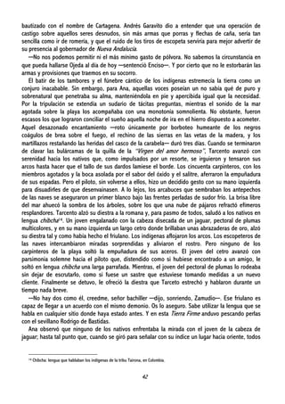 42
bautizado con el nombre de Cartagena. Andrés Garavito dio a entender que una operación de
castigo sobre aquellos seres desnudos, sin más armas que porras y flechas de caña, sería tan
sencilla como ir de romería, y que el ruido de los tiros de escopeta serviría para mejor advertir de
su presencia al gobernador de Nueva Andalucía.
─No nos podemos permitir ni el más mínimo gasto de pólvora. No sabemos la circunstancia en
que pueda hallarse Ojeda al día de hoy ─sentenció Enciso─. Y por cierto que no le estorbarán las
armas y provisiones que traemos en su socorro.
El batir de los tambores y el fúnebre cántico de los indígenas estremecía la tierra como un
conjuro inacabable. Sin embargo, para Ana, aquellas voces poseían un no sabía qué de puro y
sobrenatural que penetraba su alma, manteniéndola en pie y apercibida igual que la necesidad.
Por la tripulación se extendía un sudario de tácitas preguntas, mientras el sonido de la mar
agotada sobre la playa los acompañaba con una monotonía somnolienta. No obstante, fueron
escasos los que lograron conciliar el sueño aquella noche de ira en el hierro dispuesto a acometer.
Aquel desazonado encantamiento ─roto únicamente por borboteo humeante de los negros
coágulos de brea sobre el fuego, el rechino de las sierras en las vetas de la madera, y los
martillazos restañando las heridas del casco de la carabela─ duró tres días. Cuando se terminaron
de clavar las bulárcamas de la quilla de la “Virgen del amor hermoso”, Tarcento avanzó con
serenidad hacia los nativos que, como impulsados por un resorte, se irguieron y tensaron sus
arcos hasta hacer que el tallo de sus dardos lamiese el borde. Los cincuenta carpinteros, con los
miembros agotados y la boca asolada por el sabor del óxido y el salitre, aferraron la empuñadura
de sus espadas. Pero el piloto, sin volverse a ellos, hizo un decidido gesto con su mano izquierda
para disuadirles de que desenvainasen. A lo lejos, los arcabuces que sembraban los antepechos
de las naves se aseguraron un primer blanco bajo las frentes perladas de sudor frío. La brisa libre
del mar ahuecó la sombra de los árboles, sobre los que una nube de pájaros refractó efímeros
resplandores. Tarcento alzó su diestra a la romana y, para pasmo de todos, saludó a los nativos en
lengua chibcha14. Un joven engalanado con la cabeza disecada de un jaguar, pectoral de plumas
multicolores, y en su mano izquierda un largo cetro donde brillaban unas abrazaderas de oro, alzó
su diestra tal y como había hecho el friulano. Los indígenas aflojaron los arcos. Los escopeteros de
las naves intercambiaron miradas sorprendidas y aliviaron el rostro. Pero ninguno de los
carpinteros de la playa soltó la empuñadura de sus aceros. El joven del cetro avanzó con
parsimonia solemne hacia el piloto que, distendido como si hubiese encontrado a un amigo, le
soltó en lengua chibcha una larga parrafada. Mientras, el joven del pectoral de plumas lo rodeaba
sin dejar de escrutarlo, como si fuese un sastre que estuviese tomando medidas a un nuevo
cliente. Finalmente se detuvo, le ofreció la diestra que Tarceto estrechó y hablaron durante un
tiempo nada breve.
─No hay dos como él, creedme, señor bachiller ─dijo, sonriendo, Zamudio─. Ese friulano es
capaz de llegar a un acuerdo con el mismo demonio. Os lo aseguro. Sabe utilizar la lengua que se
habla en cualquier sitio donde haya estado antes. Y en esta Tierra Firme anduvo pescando perlas
con el sevillano Rodrigo de Bastidas.
Ana observó que ninguno de los nativos enfrentaba la mirada con el joven de la cabeza de
jaguar; hasta tal punto que, cuando se giró para señalar con su índice un lugar hacia oriente, todos
14 Chibcha: lengua que hablaban los indígenas de la tribu Tairona, en Colombia.
 
