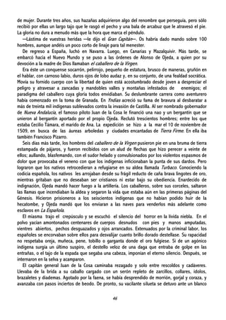 46
de mujer. Durante tres años, sus hazañas adquirieron algo del renombre que perseguía, pero sólo
recibió por ellas un largo tajo que le rasgó el pecho y una bala de arcabuz que le atravesó el pie.
La gloria no dura a menudo más que la hora que marca el péndulo.
─Lástima de vuestras heridas ─le dijo el Gran Capitán─. Os habría dado mando sobre 100
hombres, aunque andéis un poco corto de linaje para tal menester.
De regreso a España, luchó en Navarra. Luego, en Canarias y Mazalquivir. Más tarde, se
embarcó hacia el Nuevo Mundo y se puso a las órdenes de Alonso de Ojeda, a quien por su
devoción a la madre de Dios llamaban el caballero de la Virgen.
Era éste un conquense socarrón, pelirrojo, pequeño de estatura, brusco de maneras, gruñón en
el hablar, con carnoso labio, duros ojos de lobo audaz y, en su conjunto, de una fealdad socrática.
Movía su fornido cuerpo con la libertad de quien está acostumbrado desde joven a despreciar el
peligro y atravesar a zancadas y mandobles valles y montañas infestados de enemigos; el
paradigma del caballero cuya gloria todos envidiaban. Su deslumbrante carrera como aventurero
había comenzado en la toma de Granada. En Yndias acreció su fama de bravura al desbaratar a
más de treinta mil indígenas sublevados contra la invasión de Castilla. Al ser nombrado gobernador
de Nueva Andalucía, el famoso piloto Juan de la Cosa le financió una nao y un bergantín que se
unieron al bergantín aportado por el propio Ojeda. Reclutó trescientos hombres; entre los que
estaba Cecilio Támara, el marido de Ana. La expedición se hizo a la mar el 10 de noviembre de
1509, en busca de las áureas arboledas y ciudades encantadas de Tierra Firme. En ella iba
también Francisco Pizarro.
Seis días más tarde, los hombres del caballero de la Virgen pusieron pie en una bruma de tierra
estampada de pájaros, y fueron recibidos con un alud de flechas que hizo perecer a veinte de
ellos; aullando, blasfemando, con el sudor helado y convulsionados por los violentos espasmos de
dolor que provocaba el veneno con que los indígenas inficionaban la punta de sus dardos. Pero
lograron que los nativos retrocedieran a refugiarse en su aldea llamada Turbaco. Conociendo la
codicia española, los nativos les arrojaban desde su frágil reducto de caña brava lingotes de oro,
mientras gritaban que no deseaban ser cristianos ni estar bajo su obediencia. Enardecido de
indignación, Ojeda mandó hacer fuego a la artillería. Los caballeros, sobre sus corceles, saltaron
las llamas que incendiaban la aldea y segaron la vida que estaba aún en las primeras páginas del
Génesis. Hicieron prisioneros a los seiscientos indígenas que no habían podido huir de la
hecatombe, y Ojeda mandó que los enviaran a las naves para venderlos más adelante como
esclavos en La Española.
El miasma trajo el crepúsculo y se escuchó el silencio del horror en la lívida niebla. En el
polvo yacían amontonados centenares de cuerpos desnudos con pies y manos amputadas,
vientres abiertos, pechos desguazados y ojos arrancados. Extenuados por la criminal labor, los
españoles se encorvaban sobre ellos para desvalijar cuanto brillo dorado destellase. Su rapacidad
no respetaba oreja, muñeca, pene, tobillo o garganta donde el oro fulgiese. Si de un agónico
indígena surgía un último suspiro, el destello veloz de una daga que entraba de golpe en las
entrañas, o el tajo de la espada que segaba una cabeza, imponían el eterno silencio. Después, se
internaron en la selva y acamparon.
El capitán general Juan de la Cosa caminaba rezagado y solo entre rescoldos y cadáveres.
Llevaba de la brida a su caballo cargado con un serón repleto de zarcillos, collares, ídolos,
brazaletes y diademas. Agotado por la faena, se había desprendido de morrión, gorjal y coraza, y
avanzaba con pasos inciertos de beodo. De pronto, su vacilante silueta se detuvo ante un blanco
 