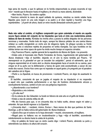 49
bajo pena de muerte, a que le aplicase en la herida emponzoñada su propia escarcela al rojo
vivo─ mandó que lo llevasen hasta el trujillano y le ofreció su mano abierta, diciéndole:
─Bien hecho, Pizarro. Os nombro capitán.
Francisco estrechó la mano de aquel soldado de quimera, mientras su mente volaba hacia
Nápoles para reunir en una sola imagen a su padre y al Gran Capitán y hacerles una higa,
espetándoles: “¡A partir de ahora, hasta un reino resulta demasiado estrecho para mí!”
Nada más saltar al combés, el trujillano comprendió que quien ostentaba el mando era aquella
oscura figura aislada del conjunto de los tripulantes que lucía al cinto una modernísima pistola
italiana de llave de mecha. Rondaba los treinta años y poseía la ardida delgadez de las personas
nerviosas y reservadas. Vestía todo de negro, aunque los blancos pétalos de una camisa blanca
orlaban su cuello otorgándole un cierto aire de elegancia rígida. Un pliegue surcaba su frente
estrecha, como si estuviese repleta de proyectos en turbia marejada. Sus ojos hundidos en las
órbitas tenían ese mirar opaco de quien ha vivido mucho tiempo en espacios cerrados.
─Soy Francisco Pizarro, capitán general de la expedición de Alonso de Ojeda ─se presentó.
─Estáis ante el licenciado don Martín Fernández de Enciso, lugarteniente del gobernador de
Nueva Andalucía ─dijo el bachiller, dejando en el aire la mano tendida por Pizarro. “El
menosprecio es la gravedad en que se escudan los estúpidos”, pensó el extremeño, que sin
ninguna expresividad en el rostro alzó su diestra desangelada hacia el escote de su camisa, para
crispar en él su puño con la deliberación y fuerza de quien está acostumbrado a cascar de ese
modo dos nueces. Enciso hizo como que no reparaba en aquel gesto y le preguntó por el paradero
del caballero de la Virgen.
─Partió a La Española, en busca de provisiones ─contestó Pizarro, sin dejar de asaetearle la
mirada.
El bachiller, consciente de que se jugaba el respeto de su tripulación si no respondía
a aquel reto que cuadraba perfectamente a un tipo de hombres distraídamente atroces y
eventualmente heroicos, sembró el aire con una peligrosa inquisición.
─¿Abandonando a sus hombres?
─Dejándolos a mis órdenes.
─¿En alta mar?
─En la colonia de San Sebastián. La fundó en febrero de este año en el golfo de Urabá.
─Estáis a más de setenta millas de allí.
─Me dio licencia para que, si en cincuenta días no había vuelto, obrase según mi saber y
entender. Así que decidí regresar a La Española.
─¡Cincuenta días!... ─exclamó, irónico, Enciso─. Hace menos de diez que partimos de Santo
Domingo, y allí no había noticia del gobernador de Nueva Andalucía.
─¡Quiera Dios que el océano no lo haya devorado! ─musitó, sinceramente, el trujillano.
─Rogad para no hallaros vos en insubordinación y fuga ─dijo el bachiller, ascendiendo
indolentemente su diestra hasta la culata de la pistola.
─Doy mi palabra de honor que es cierto cuanto digo ─reiteró Pizarro, abriendo su puño y
extendiendo sus dedos a la altura del corazón.
 