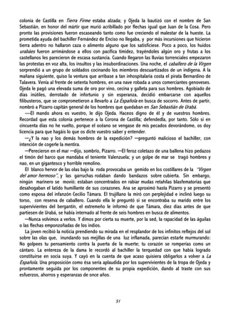 51
colonia de Castilla en Tierra Firme estaba alzada; y Ojeda la bautizó con el nombre de San
Sebastián, en honor del mártir que murió acribillado por flechas igual que Juan de la Cosa. Pero
pronto las provisiones fueron escaseando tanto como fue creciendo el malestar de la hueste. La
prometida ayuda del bachiller Fernández de Enciso no llegaba, y por más incursiones que hicieron
tierra adentro no hallaron caza o alimento alguno que los satisficiese. Poco a poco, los huidos
urabáes fueron arrimándose a ellos con pacífica timidez, trayéndoles algún oro y frutas a los
castellanos les parecieron de escasa sustancia. Cuando llegaron las lluvias torrenciales empezaron
las protestas en voz alta, los insultos y las insubordinaciones. Una noche, el caballero de la Virgen
sorprendió a un grupo de soldados cocinando los miembros descuartizados de un indígena. A la
mañana siguiente, quiso la ventura que arribase a tan inhospitalaria costa el pirata Bernardino de
Talavera. Venía al frente de setenta hombres, en una nave robada a unos comerciantes genoveses.
Ojeda le pagó una elevada suma de oro por vino, cecina y galleta para sus hombres. Agobiado de
días inútiles, derrotado de infortunio y sin esperanza, decidió embarcarse con aquellos
filibusteros, que se comprometieron a llevarlo a La Española en busca de socorro. Antes de partir,
nombró a Pizarro capitán general de los hombres que quedaban en San Sebastián de Urabá.
—El mando ahora es vuestro, le dijo Ojeda. Haceos digno de él y de vuestros hombres.
Recordad que esta colonia pertenece a la Corona de Castilla; defendedla, por tanto. Sólo si en
cincuenta días no he vuelto, porque el océano se vengase de mis pecados devorándome, os doy
licencia para que hagáis lo que os dicte vuestro saber y entender.
─¿Y la nao y los demás hombres de la expedición? ─preguntó malicioso el bachiller, con
intención de cogerle la mentira.
─Perecieron en el mar ─dijo, sombrío, Pizarro. ─El feroz coletazo de una ballena hizo pedazos
el timón del barco que mandaba el teniente Valenzuela; y un golpe de mar se tragó hombres y
nao, en un gigantesco y horrible remolino.
El blanco hervor de las olas bajo la roda provocaba un gemido en los costillares de la “Virgen
del amor hermoso”, y las garruchas rodaban dando bandazos sobre cubierta. Sin embargo,
ningún marinero se movió; estaban concentrados en rabiar mudas retahílas blasfematorias que
desahogaban el latido humillante de sus corazones. Ana se aproximó hasta Pizarro y se presentó
como esposa del infanzón Cecilio Támara. El trujillano la miró con perplejidad e inclinó luego su
torso, con reserva de caballero. Cuando ella le preguntó si se encontraba su marido entre los
supervivientes del bergantín, el extremeño le informó de que Támara, diez días antes de que
partiesen de Urabá, se había internado al frente de seis hombres en busca de alimentos.
─Nunca volvimos a verlos. Y dimos por cierta su muerte, por la sed, la rapacidad de las águilas
o las flechas emponzoñadas de los indios.
La joven recibió la noticia prendiendo su mirada en el resplandor de los infinitos reflejos del sol
sobre las olas que, inundando sus mejillas de una luz inflamada, parecían estarle murmurando:
No golpees tu pensamiento contra la puerta de la muerte; tu corazón se romperías como un
cántaro. La entereza de la dama le recordó al bachiller la terquedad con que había logrado
constituirse en socia suya. Y cayó en la cuenta de que acaso quisiera obligarlos a volver a La
Española. Una proposición como ésa sería aplaudida por los supervivientes de la tropa de Ojeda y
prontamente seguida por los componentes de su propia expedición, dando al traste con sus
esfuerzos, ahorros y esperanzas de once años.
 